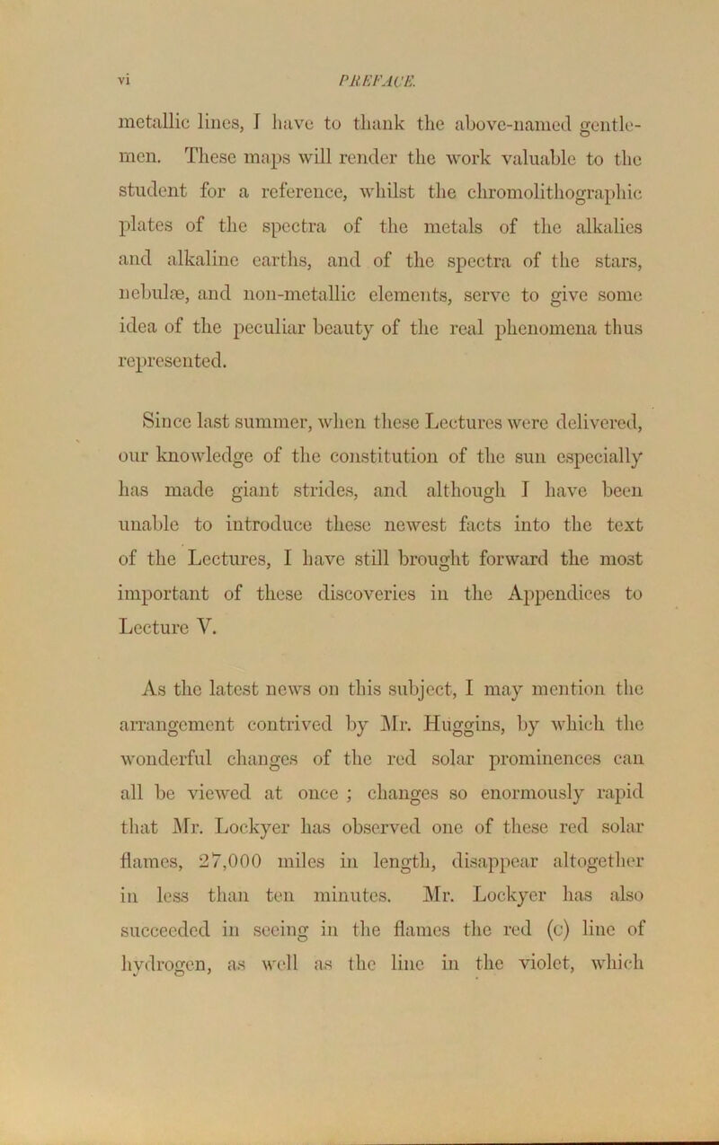 metallic lines, 1 have to thank the above-named gentle- men. These maps will render the work valuable to the student for a reference, whilst the chromolithographic plates of the spectra of the metals of the alkalies and alkaline earths, and of the spectra of the stars, nebulae, and non-mctallic elements, serve to give some idea of the peculiar beauty of the real phenomena thus represented. Since last summer, when these Lectures were delivered, our knowledge of the constitution of the sun especially has made giant strides, and although I have been unable to introduce these newest facts into the text of the Lectures, I have still brought forward the most important of these discoveries in the Appendices to Lecture V. As the latest news on this subject, I may mention the arrangement contrived by Mr. Huggins, by which the wonderful changes of the red solar prominences can all be viewed at once ; changes so enormously rapid that Mr. Lockyer has observed one of these red solar flames, 27,000 miles in length, disappear altogether in less than ten minutes. Mr. Lockyer has also succeeded in seeing in the flames the red (c) line of hydrogen, as well as the line in the violet, which