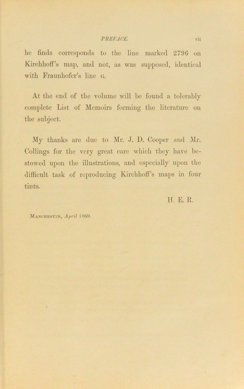 he finds corresponds to the line marked 2796 on Kirchhoff’s map, and not, as was supposed, identical with Fraunhofer’s line g. At the end of the volume will be found a tolerably complete List of Memoirs forming the literature on the subject. My thanks are due to Mr. J. 1). Cooper and Mr. Codings for the very great care which they have be- stowed upon the illustrations, and especially' upon the difficult task of reproducing Kirclihoff’s maps in four tints. IL E. R. Manchester, April 18(5!).