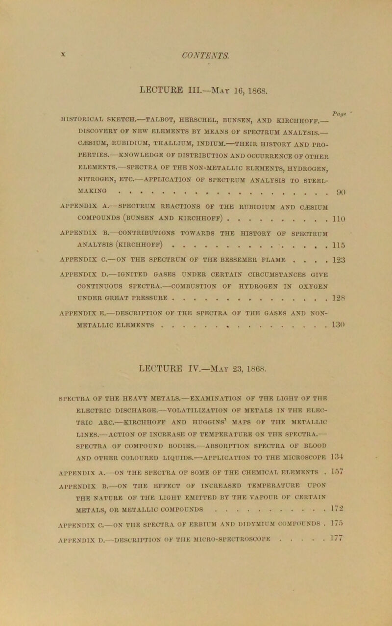 LECTURE III.—May 16, 1868. Pay* HISTORICAL SKETCH.—TALBOT, HERSCHEL, BUNSEN, AND KIRCIIHOFF.— DISCOVERY OF NEW ELEMENTS BY MEANS OF SPECTRUM ANALYSIS. CAiSIUM, RUBIDIUM, THALLIUM, INDIUM. THEIR HISTORY AND PRO- PERTIES.—KNOWLEDGE OF DISTRIBUTION AND OCCURRENCE OF OTHER ELEMENTS.—SPECTRA OF THE NON-METALLIC ELEMENTS, HYDROGEN, NITROGEN, ETC.—APPLICATION OF SPECTRUM ANALYSIS TO STEEL- MAKING APPENDIX A.— SPECTRUM REACTIONS OF THE RUBIDIUM AND CAESIUM COMPOUNDS (BUNSEN AND KIRCHIIOFf) 110 APPENDIX B.—CONTRIBUTIONS TOWARDS THE HISTORY OF SPECTRUM ANALYSIS (KIRCHHOFF) 115 APPENDIX C.—ON THE SPECTRUM OF THE BESSEMER FLAME . . . .123 APPENDIX D.—IGNITED GASES UNDER CERTAIN CIRCUMSTANCES GIVE CONTINUOUS SPECTRA.—COMBUSTION OF HYDROGEN IN OXYGEN UNDER GREAT PRESSURE 128 APPENDIX E.—DESCRIPTION OF THE SPECTRA OF THE GASES AND NON- METALLIC ELEMENTS 130 LECTURE IV.—May 23. 1868. SPECTRA OF THE HEAVY METALS.—EXAMINATION OF THE LIGHT OF THE ELECTRIC DISCHARGE.—VOLATILIZATION OF METALS IN THE ELEC- TRIC ARC.—KIRCHHOFF AND HUGGINS’ MAPS OF THE METALLIC LINES.— ACTION OF INCREASE OF TEMPERATURE ON THE SPECTRA.— SPECTRA OF COMPOUND BODIES.—ABSORPTION SPECTRA OF BLOOD AND OTHER COLOURED LIQUIDS.—APPLICATION TO THE MICROSCOPE 134 APPENDIX A. ON THE SPECTRA OF SOME OF THE CHEMICAL ELEMENTS . 157 APPENDIX B.—ON THE EFFECT OF INCREASED TEMPERATURE UPON THE NATURE OF THE LIGHT EMITTED BY THE VAPOUR OF CERTAIN METALS, OR METALLIC COMPOUNDS 172 APPENDIX C.—ON THE SPECTRA OF ERBIUM AND DIDYMIUM COMPOUNDS . 175 APPENDIX D.—DESCRIPTION OF THE MICRO-SPECTROSCOPE 177