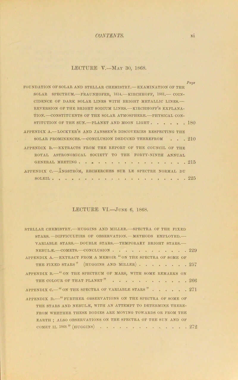 LECTURE V.—May 30, 1868. Page FOUNDATION OF SOLAR AND STELLAR CHEMISTRY.—EXAMINATION OF THE SOLAR SPECTRUM.—FRAUNHOFER, 1814.—KIRCHHOFF, 1861.— COIN- CIDENCE OF DARK SOLAR LINES WITH BRIGHT METALLIC LINES.— REVERSION OF THE BRIGHT SODIUM LINES.—KIRCHHOFF’S EXPLANA- TION.—CONSTITUENTS OF THE SOLAR ATMOSPHERE. PHYSICAL CON- STITUTION OF THE SUN.—PLANET AND MOON LIGHT 180 APPENDIX A.— LOCKYER’S AND JANSSEN’S DISCOVERIES RESPECTING THE SOLAR PROMINENCES.—CONCLUSION DEDUCED THEREFROM . . . 210 APPENDIX B. EXTRACTS FROM THE REPORT OF THE COUNCIL OF THE ROYAL ASTRONOMICAL SOCIETY TO THE FORTY-NINTH ANNUAL GENERAL MEETING 215 APPENDIX C.—ANGSTROM, RECHERCHES SUR LE SPECTRE NORMAL DU SOLEIL 225 LECTURE VI.—June 6, 1868. STELLAR CHEMISTRY.—HUGGINS AND MILLER.—SPECTRA OF THE FIXED STARS.—DIFFICULTIES OF OBSERVATION. — METHODS EMPLOYED. VARIABLE STARS.— DOUBLE STARS. TEMPORARY BRIGHT STARS. NEBULAS. COMETS. CONCLUSION 229 APPENDIX A.—EXTRACT FROM A MEMOIR “ ON THE SPECTRA OF SOME OF THE FIXED STARS ” (HUGGINS AND MILLER) 257 APPENDIX B. “ ON THE SPECTRUM OF MARS, WITH SOME REMARKS ON THE COLOUR OF THAT PLANET ” 266 APPENDIX C.—“ON THE SPECTRA OF VARIABLE STARS ” 271 APPENDIX D. “FURTHER OBSERVATIONS ON THE SPECTRA OF SOME OF THE STARS AND NEBULAS, WITH AN ATTEMPT TO DETERMINE THERE- FROM WHETHER THESE BODIES ARE MOVING TOWARDS OR FROM THE EARTH ; ALSO OBSERVATIONS ON THE SPECTRA OF THE SUN AND OF