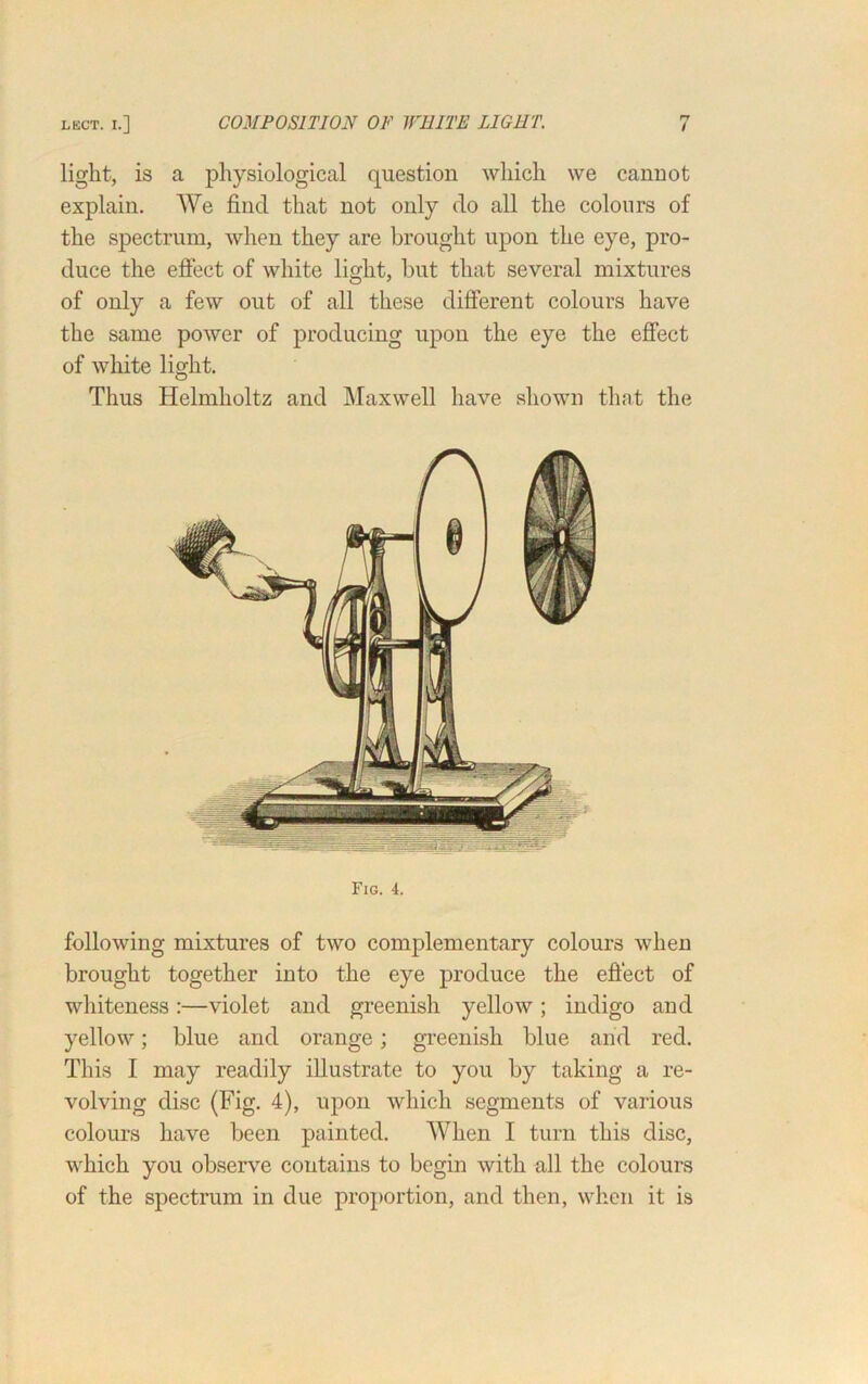 light, is a physiological question which we cannot explain. We find that not only do all the colours of the spectrum, when they are brought upon the eye, pro- duce the effect of white light, but that several mixtures of only a few out of all these different colours have the same power of producing upon the eye the effect of white light. Thus Helmholtz and Maxwell have shown that the Fig. 4. following mixtures of two complementary colours when brought together into the eye produce the effect of whiteness :—violet and greenish yellow ; indigo and yellow; blue and orange; greenish blue arid red. This I may readily illustrate to you by taking a re- volving disc (Fig. 4), upon which segments of various colours have been painted. When I turn this disc, which you observe contains to begin with all the colours of the spectrum in due proportion, and then, when it is