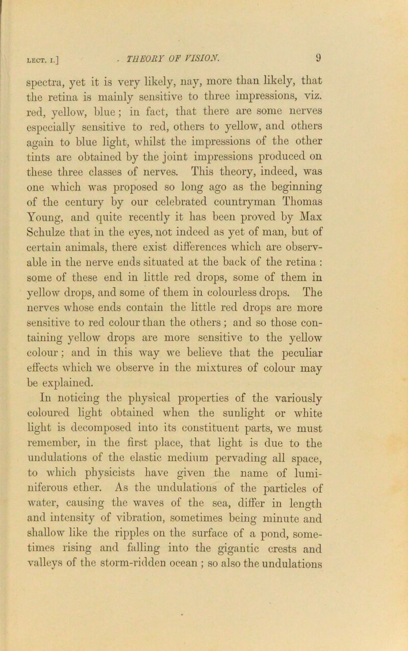 spectra, yet it is very likely, nay, more than likely, that the retina is mainly sensitive to three impressions, viz. red, yellow, blue; in fact, that there are some nerves especially sensitive to red, others to yellow, and others again to blue light, whilst the impressions of the other tints are obtained by the joint impressions produced on these three classes of nerves. This theory, indeed, was one which was proposed so long ago as the beginning of the century by our celebrated countryman Thomas Young, and quite recently it has been proved by Max Schulze that in the eyes, not indeed as yet of man, but of certain animals, there exist differences which are observ- able in the nerve ends situated at the back of the retina : some of these end in little red drops, some of them in yellow drops, and some of them in colourless drops. The nerves whose ends contain the little red drops are more sensitive to red colour than the others; and so those con- taining yellow drops are more sensitive to the yellow colour; and in this way we believe that the peculiar effects which we observe in the mixtures of colour may be explained. In noticing the physical properties of the variously coloured light obtained when the sunlight or white light is decomposed into its constituent parts, we must remember, in the first place, that light is due to the undulations of the elastic medium pervading all space, to which physicists have given the name of lumi- niferous ether. As the undulations of the particles of water, causing the waves of the sea, differ in length and intensity of vibration, sometimes being minute and shallow like the ripples on the surface of a pond, some- times rising and falling into the gigantic crests and valleys of the storm-ridden ocean ; so also the undulations