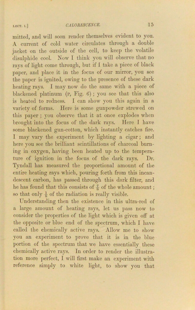 mitted, and will soon render themselves evident to you. A current of cold water circulates through a double jacket on the outside of the cell, to keep the volatile disulphide cool. Now I think you will observe that no rays of light come through, but if I take a piece ol black paper, and place it in the focus of our mirror, you see the paper is ignited, owing to the presence of these dark heating rays. I may now do the same with a piece of blackened platinum (p, Fig. 6) ; you see that this also is heated to redness. I can show you this again in a variety of forms. Here is some gunpowder strewed on this paper ; you observe that it at once explodes when brought into the focus of the dark rays. Here I have some blackened gun-cotton, which instantly catches fire. I may vary the experiment by lighting a cigar; and here you see the brilliant scintillations of charcoal burn- ing in oxygen, having been heated up to the tempera- ture of ignition in the focus of the dark rays. Dr. Tyndall has measured the proportional amount of the entire heating rays which, pouring forth from this incan- descent carbon, has passed through this dark filter, and he has found that this consists of of the whole amount; so that only ^ of the radiation is really visible. Understanding then the existence in this ultra-red of a large amount of heating rays, let us pass now to consider the properties of the light which is given off* at the opposite or blue end of the spectrum, which I have called the chemically active rays. Allow me to show you an experiment to prove that it is in the blue portion of the spectrum that we have essentially these chemically active rays. In order to render the illustra- tion more perfect, I will first make an experiment with reference simply to white light, to show you that
