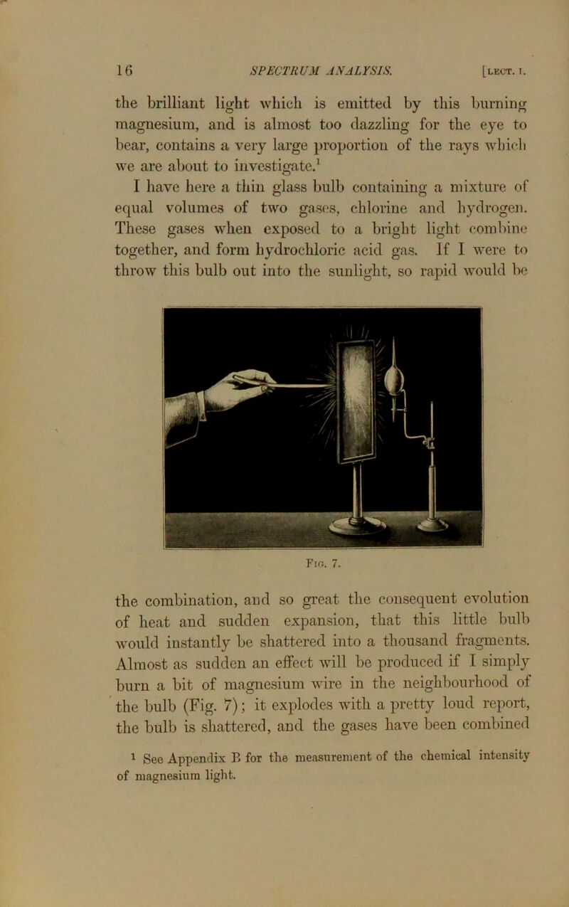 the brilliant light which is emitted by this burning magnesium, and is almost too dazzling for the eye to bear, contains a very large proportion of the rays which we are about to investigate.1 I have here a thin glass bulb containing a mixture of equal volumes of two gases, chlorine and hydrogen. These gases when exposed to a bright light combine together, and form hydrochloric acid gas. If I were to throw this bulb out into the sunlight, so rapid would be Fig. 7. the combination, and so great the consequent evolution of heat and sudden expansion, that this little bulb would instantly be shattered into a thousand fragments. Almost as sudden an effect will be produced if I simply burn a bit of magnesium wire in the neighbourhood of the bulb (Fig. 7); it explodes with a pretty loud report, the bulb is shattered, and the gases have been combined 1 See Appendix B for the measurement of the chemical intensity of magnesium light.