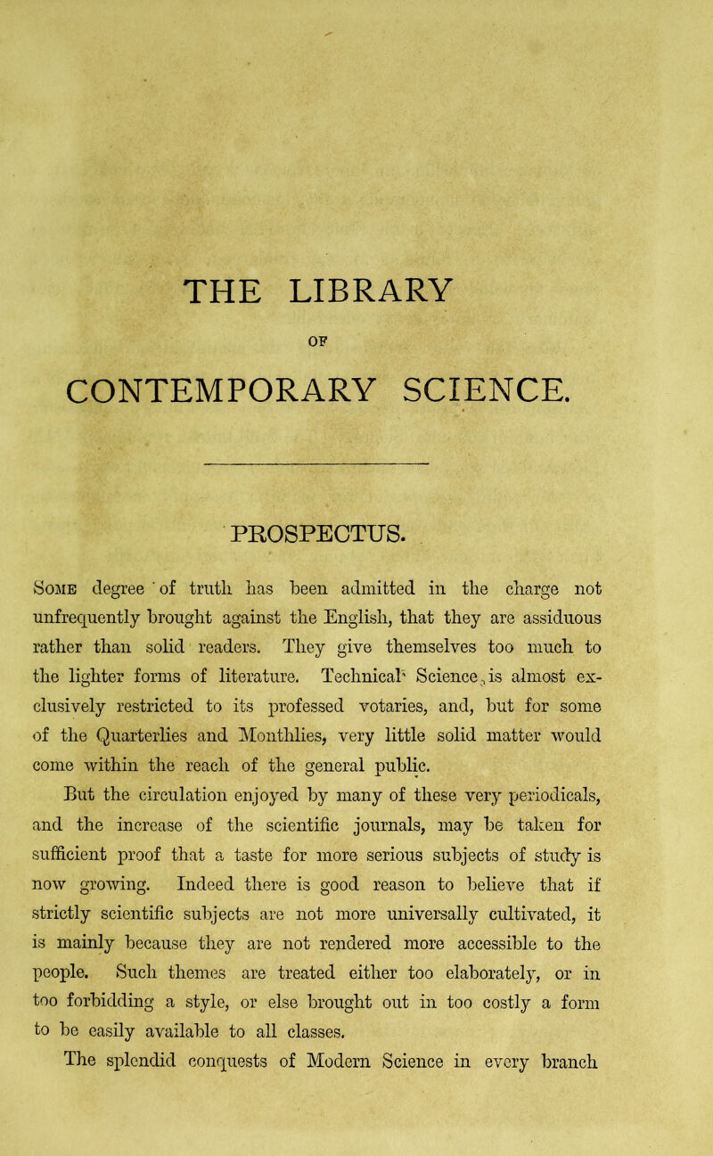 THE LIBRARY OF CONTEMPORARY SCIENCE. PROSPECTUS. Some degree of truth has been admitted in the charge not unfrequently brought against the English, that they are assiduous rather than solid readers. They give themselves too much to the lighter forms of literature. Technical' Science, is almost ex- clusively restricted to its professed votaries, and, but for some of the Quarterlies and Monthlies, very little solid matter would come within the reach of the general public. But the circulation enjoyed by many of these very periodicals, and the increase of the scientific journals, may be taken for sufficient proof that a taste for more serious subjects of study is now growing. Indeed there is good reason to believe that if strictly scientific subjects are not more universally cultivated, it is mainly because they are not rendered more accessible to the people. Such themes are treated either too elaborately, or in too forbidding a style, or else brought out in too costly a form to be easily available to all classes. The splendid conquests of Modern Science in every branch