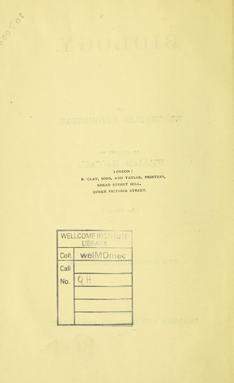 I.ONDON : R. CLAY, SONS, AND TAYLOR, PRINTERS, bread street hill, QUEEN VICTORIA STREET. WELLCOME m m utH LIBRA HV Coll. welMOmec Call No. q\\