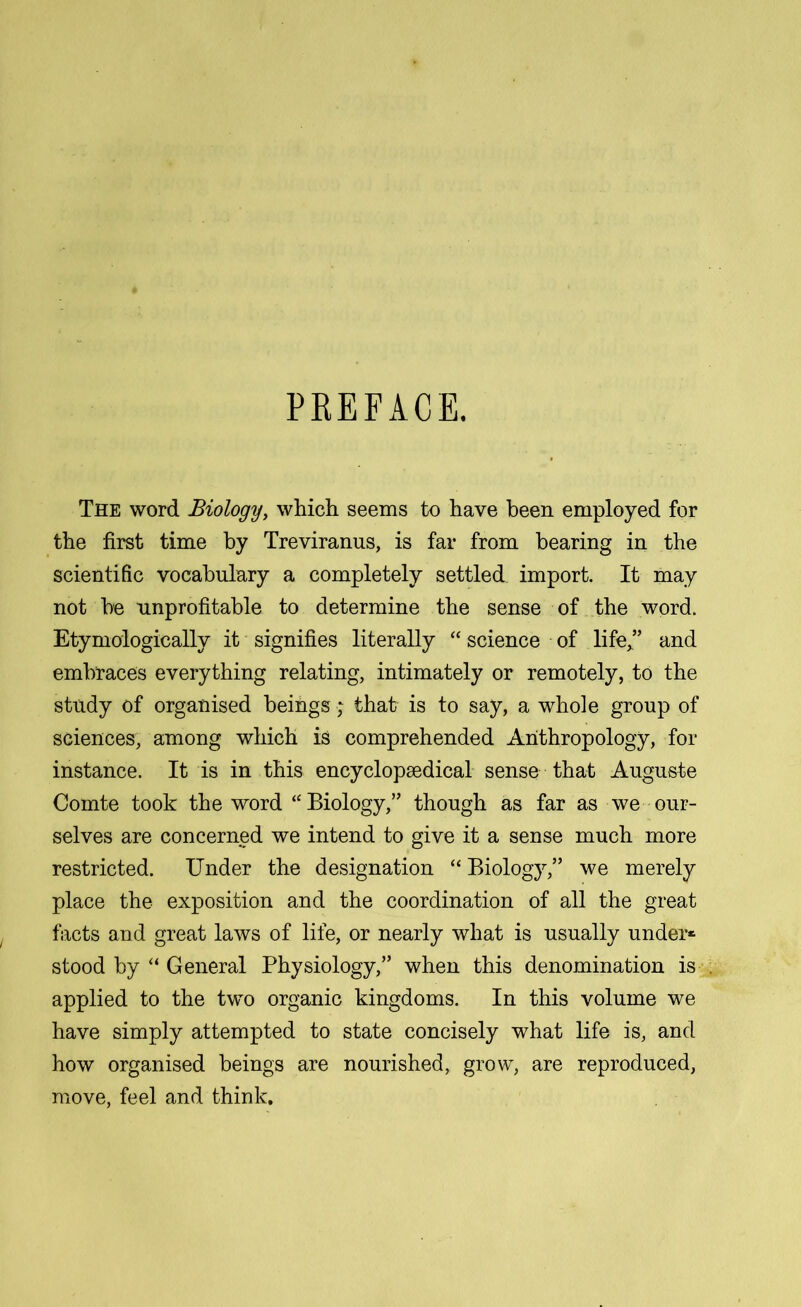 PREFACE. The word Biology, which seems to have been employed for the first time by Treviranus, is far from bearing in the scientific vocabulary a completely settled import. It may not be unprofitable to determine the sense of the word. Etymologically it signifies literally “ science of life,” and embraces everything relating, intimately or remotely, to the study of organised beings; that is to say, a whole group of sciences, among which is comprehended Anthropology, for instance. It is in this encyclopaedical sense that Auguste Comte took the word “Biology,” though as far as we our- selves are concerned we intend to give it a sense much more restricted. Under the designation “ Biology,” we merely place the exposition and the coordination of all the great facts and great laws of life, or nearly what is usually under* stood by “ General Physiology,” when this denomination is applied to the two organic kingdoms. In this volume we have simply attempted to state concisely what life is, and how organised beings are nourished, grow, are reproduced, move, feel and think.