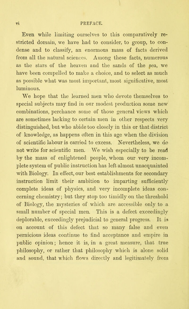 Even while limiting ourselves to this comparatively re- stricted domain, we have had to consider, to group, to con- dense and to classify, an enormous mass of facts derived from all the natural sciences. Among these facts, numerous as the stars of the heaven and the sands of the ^ea, we have been compelled to make a choice, and to select as much as possible what was most important, most significative, most luminous. We hope that the learned men who devote themselves to special subjects may find in our modest production some new combinations, perchance some of those general views which are sometimes lacking to certain men in other respects very distinguished, but who abide too closely in this or that district of knowledge, as happens often in this age when the division of scientific labour is carried to excess. Nevertheless, we do not write for scientific men. We wish especially to be read by the mass of enlightened people, whom our very incom- plete system of public instruction has left almost unacquainted with Biology. In effect, our best establishments for secondary instruction limit their ambition to imparting sufficiently complete ideas of physics, and very incomplete ideas con- cerning chemistry; but they stop too timidly on the threshold of Biology, the mysteries of which are accessible only to a small number of special men. This is a defect exceedingly deplorable, exceedingly prejudicial to general progress. It is on account of this defect that so many false and even pernicious ideas continue to find acceptance and empire in public opinion; hence it is, in a great measure, that true philosophy, or rather that philosophy which is alone solid and sound, that which flows directly and legitimately from