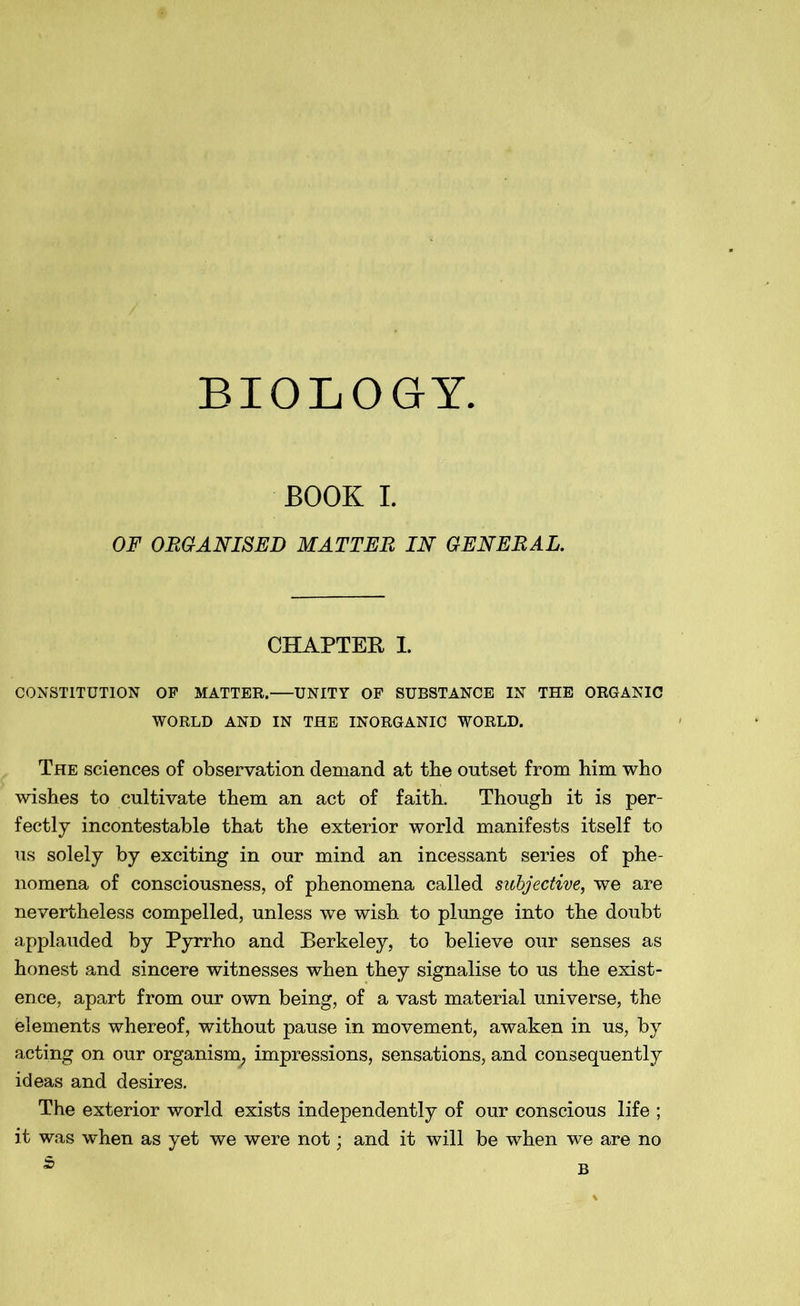 BIOLOGY. BOOK I. OF ORGANISED MATTER IN GENERAL. CHAPTER I. CONSTITUTION OP MATTER. UNITY OP SUBSTANCE IN THE ORGANIC WORLD AND IN THE INORGANIC WORLD. The sciences of observation demand at the outset from him who wishes to cultivate them an act of faith. Though it is per- fectly incontestable that the exterior world manifests itself to us solely by exciting in our mind an incessant series of phe- nomena of consciousness, of phenomena called subjective, we are nevertheless compelled, unless we wish to plunge into the doubt applauded by Pyrrho and Berkeley, to believe our senses as honest and sincere witnesses when they signalise to us the exist- ence, apart from our own being, of a vast material universe, the elements whereof, without pause in movement, awaken in us, by acting on our organism; impressions, sensations, and consequently ideas and desires. The exterior world exists independently of our conscious life ; it was when as yet we were not; and it will be when we are no 5