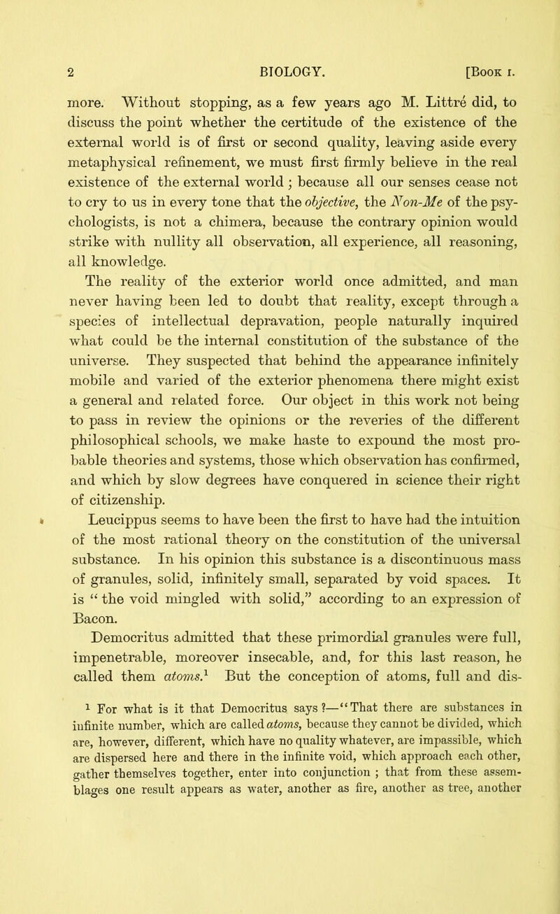 more. Without stopping, as a few years ago M. Littre did, to discuss the point whether the certitude of the existence of the external world is of first or second quality, leaving aside every metaphysical refinement, we must first firmly believe in the real existence of the external world ; because all our senses cease not to cry to us in every tone that the objective, the Non-Me of the psy- chologists, is not a chimera, because the contrary opinion would strike with nullity all observation, all experience, all reasoning, all knowledge. The reality of the exterior world once admitted, and man never having been led to doubt that reality, except through a species of intellectual depravation, people naturally inquired what could be the internal constitution of the substance of the universe. They suspected that behind the appearance infinitely mobile and varied of the exterior phenomena there might exist a general and related force. Our object in this work not being to pass in review the opinions or the reveries of the different philosophical schools, we make haste to expound the most pro- bable theories and systems, those which observation has confirmed, and which by slow degrees have conquered in science their right of citizenship. Leucippus seems to have been the first to have had the intuition of the most rational theory on the constitution of the universal substance. In his opinion this substance is a discontinuous mass of granules, solid, infinitely small, separated by void spaces. It is “ the void mingled with solid,” according to an expression of Bacon. Democritus admitted that these primordial granules were full, impenetrable, moreover insecable, and, for this last reason, he called them atoms} But the conception of atoms, full and dis- 1 For what is it that Democritus says?—“That there are substances in infinite number, which are called atoms, because they cannot be divided, which are, however, different, which have no quality whatever, are impassible, which are dispersed here and there in the infinite void, which approach each other, gather themselves together, enter into conjunction ; that from these assem- blages one result appears as water, another as fire, another as tree, another