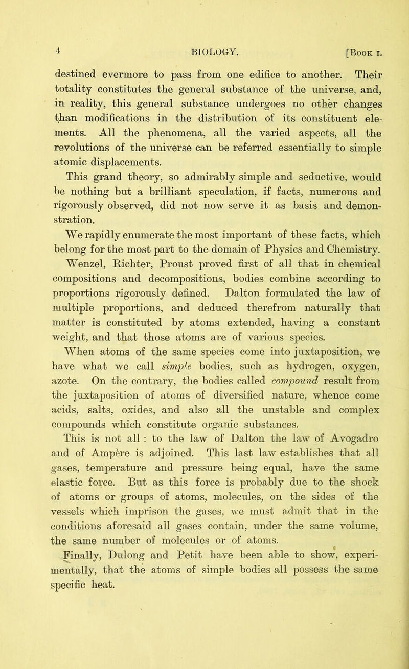 destined evermore to pass from one edifice to another. Their totality constitutes the general substance of the universe, and, in reality, this general substance undergoes no other changes than modifications in the distribution of its constituent ele- ments. All the phenomena, all the varied aspects, all the revolutions of the universe can be referred essentially to simple atomic displacements. This grand theory, so admirably simple and seductive, would be nothing but a brilliant speculation, if facts, numerous and rigorously observed, did not now serve it as basis and demon- stration. We rapidly enumerate the most important of these facts, which belong for the most part to the domain of Physics and Chemistry. Wenzel, Bichter, Proust proved first of all that in chemical compositions and decompositions, bodies combine according to proportions rigorously defined. Dalton formulated the law of multiple proportions, and deduced therefrom naturally that matter is constituted by atoms extended, having a constant weight, and that those atoms are of various species. When atoms of the same species come into juxtaposition, we have what we call simple bodies, such as hydrogen, oxygen, azote. On the contrary, the bodies called compound result from the juxtaposition of atoms of diversified nature, whence come acids, salts, oxides, and also all the unstable and complex compounds which constitute organic substances. This is not all : to the law of Dalton the law of Avogadro and of Ampere is adjoined. This last law establishes that all gases, temperature and pressure being equal, have the same elastic force. But as this force is probably due to the shock of atoms or groups of atoms, molecules, on the sides of the vessels which imprison the gases, we must admit that in the conditions aforesaid all gases contain, under the same volume, the same number of molecules or of atoms. Finally, Dulong and Petit have been able to show, experi- mentally, that the atoms of simple bodies all possess the same specific heat.