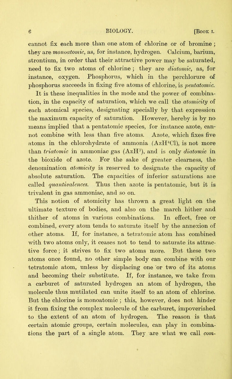cannot fix each more than one atom of chlorine or of bromine ; they are monoatomic, as, for instance, hydrogen. Calcium, barium, strontium, in order that their attractive power may be saturated, need to fix two atoms of chlorine ; they are diatomic, as, for instance, oxygen. Phosphorus, which in the perchlorure of phosphorus succeeds in fixing five atoms of chlorine, is pentatomic. It is these inequalities in the mode and the power of combina- tion, in the capacity of saturation, which we call the atomicity of each atomical species, designating specially by that expression the maximum capacity of saturation. However, hereby is by no means implied that a pentatomic species, for instance azote, can- not combine with less than five atoms. Azote, which fixes five atoms in the chlorohydrate of ammonia (AzH4Cl), is not more than triatomic in ammoniac gas (AzH3), and is only diatomic in the bioxide of azote. For the sake of greater clearness, the denomination atomicity is reserved to designate the capacity of absolute saturation. The capacities of inferior saturations aie called quantivalences. Thus then azote is pentatomic, but it is trivalent in gas ammoniac, and so on. This notion of atomicity has thrown a great light on the ultimate texture of bodies, and also on the march hither and thither of atoms in various combinations. In effect, free or combined, every atom tends to saturate itself by the annexion of other atoms. If, for instance, a tetratomic atom has combined with two atoms only, it ceases not to tend to saturate its attrac- tive force; it strives to fix two atoms more. But these two atoms once found, no other simple body can combine with our tetratomic atom, unless by displacing one or two of its atoms and becoming their substitute. If, for instance, we take from a carburet of saturated hydrogen an atom of hydrogen, the molecule thus mutilated can unite itself to an atom of chlorine. But the chlorine is monoatomic ; this, however, does not hinder it from fixing the complex molecule of the carburet, impoverished to the extent of an atom of hydrogen. The reason is that certain atomic groups, certain molecules, can play in combina- tions the part of a single atom. They are what we call com-