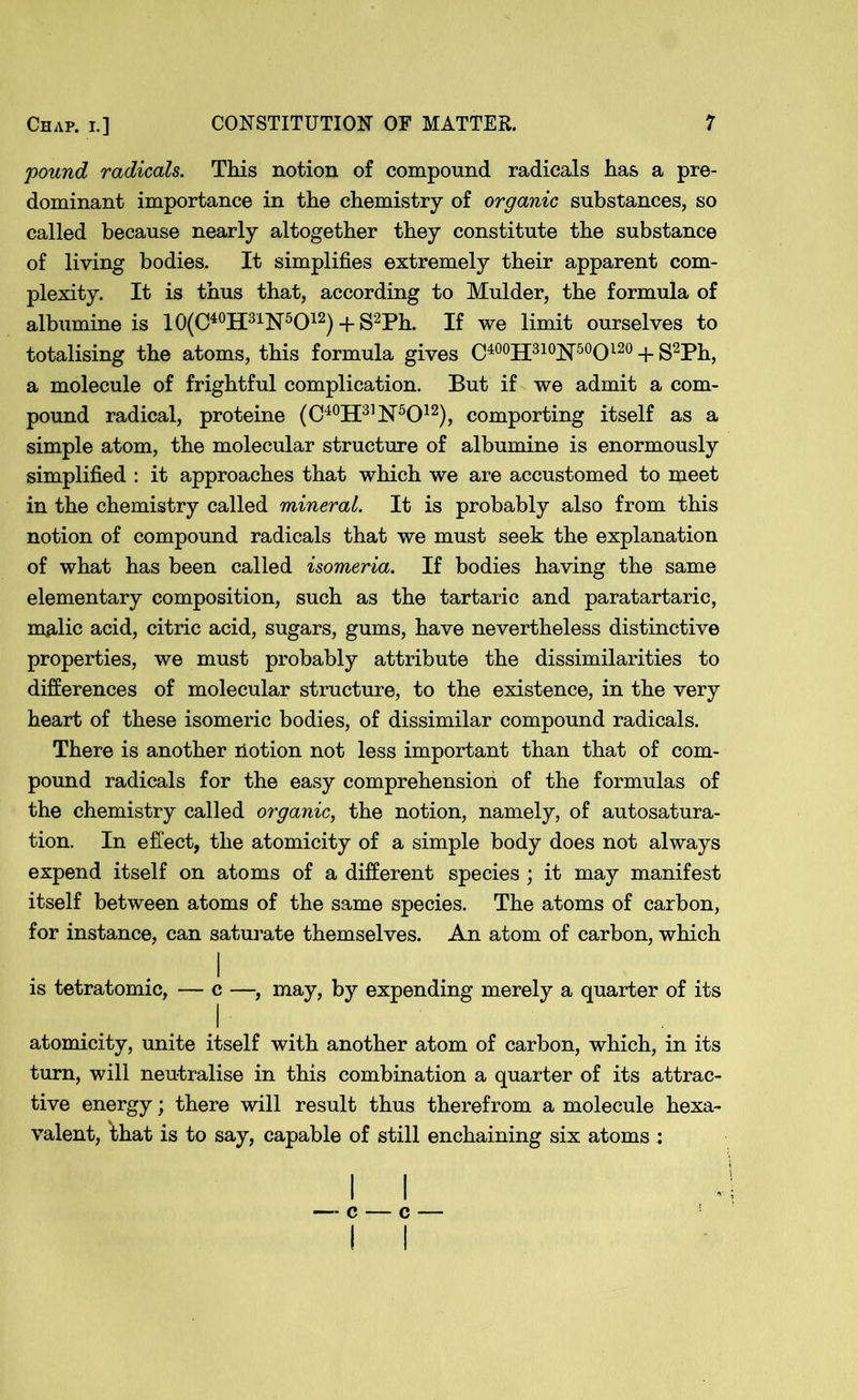 pound radicals. This notion of compound radicals has a pre- dominant importance in the chemistry of organic substances, so called because nearly altogether they constitute the substance of living bodies. It simplifies extremely their apparent com- plexity. It is thus that, according to Mulder, the formula of albumine is 10(C40H31N5O12) + S2Ph. If we limit ourselves to totalising the atoms, this formula gives C400H310!N’50O120 + S2Ph, a molecule of frightful complication. But if we admit a com- pound radical, proteine (C40H31!N’5O12), comporting itself as a simple atom, the molecular structure of albumine is enormously simplified : it approaches that which we are accustomed to meet in the chemistry called mineral. It is probably also from this notion of compound radicals that we must seek the explanation of what has been called isomeria. If bodies having the same elementary composition, such as the tartaric and paratartaric, malic acid, citric acid, sugars, gums, have nevertheless distinctive properties, we must probably attribute the dissimilarities to differences of molecular structure, to the existence, in the very heart of these isomeric bodies, of dissimilar compound radicals. There is another notion not less important than that of com- pound radicals for the easy comprehension of the formulas of the chemistry called organic, the notion, namely, of autosatura- tion. In effect, the atomicity of a simple body does not always expend itself on atoms of a different species ; it may manifest itself between atoms of the same species. The atoms of carbon, for instance, can saturate themselves. An atom of carbon, which l is tetratomic, — c —, may, by expending merely a quarter of its atomicity, unite itself with another atom of carbon, which, in its turn, will neutralise in this combination a quarter of its attrac- tive energy; there will result thus therefrom a molecule hexa- valent, that is to say, capable of still enchaining six atoms : — c — c —