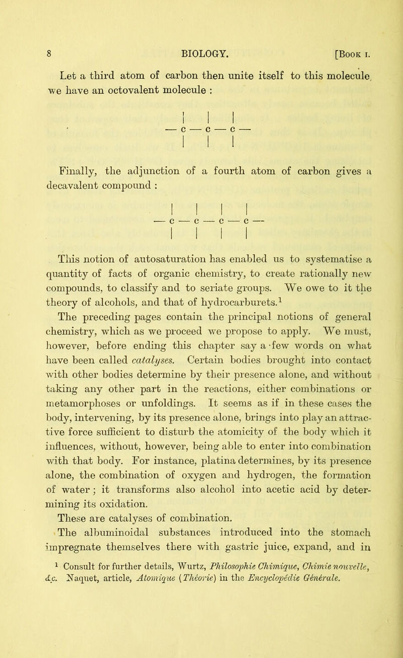 Let a third atom of carbon then unite itself to this molecule, we have an octovalent molecule : l — c — c — c — I Finally, the adjunction of a fourth atom of carbon gives a decavalent compound : I I •— c — c — c — c — I I This notion of autosaturation has enabled us to systematise a quantity of facts of organic chemistry, to create rationally new compounds, to classify and to seriate groups. We owe to it the theory of alcohols, and that of hydrocarburets.1 The preceding pages contain the principal notions of general chemistry, which as we proceed we propose to apply. We must, however, before ending this chapter say a - few words on what have been called catalyses. Certain bodies brought into contact with other bodies determine by their presence alone, and without taking any other part in the reactions, either combinations or metamorphoses or unfoldings. It seems as if in these cases the body, intervening, by its presence alone, brings into play an attrac- tive force sufficient to disturb the atomicity of the body which it influences, without, however, being able to enter into combination with that body. For instance, platina determines, by its presence alone, the combination of oxygen and hydrogen, the formation of water; it transforms also alcohol into acetic acid by deter- mining its oxidation. These are catalyses of combination. The albuminoidal substances introduced into the stomach impregnate themselves there with gastric juice, expand, and in 1 Consult for further details, Wurtz, Philosophic Chimique, Ghimie nouvelle, etc. Naquet, article, Atomique (Theorie) in the Encyclopedic Generale.