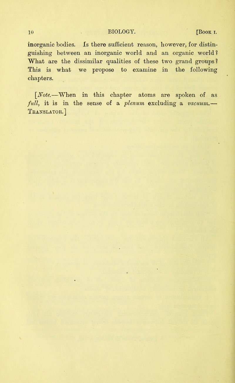 inorganic bodies. Is there sufficient reason, however, for distin- guishing between an inorganic world and an organic world? What are the dissimilar qualities of these two grand groups ? This is what we propose to examine in the following chapters. [Note.—When in this chapter atoms are spoken of as full, it is in the sense of a 'plenum excluding a vacuum.— Translator.]