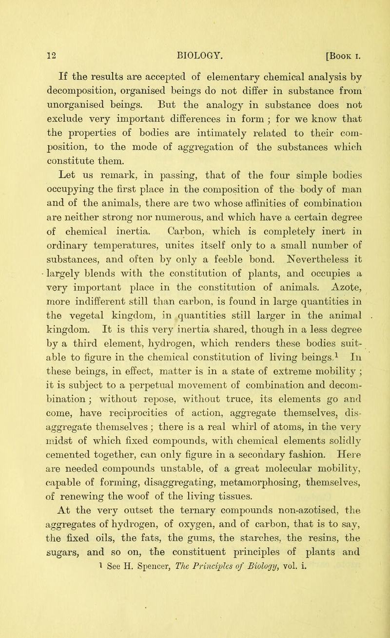 If the results are accepted of elementary chemical analysis by decomposition, organised beings do not differ in substance from unorganised beings. But the analogy in substance does not exclude very important differences in form ; for we know that the properties of bodies are intimately related to their com- position, to the mode of aggregation of the substances which constitute them. Let us remark, in passing, that of the four simple bodies occupying the first place in the composition of the body of man and of the animals, there are two whose affinities of combination are neither strong nor numerous, and which have a certain degree of chemical inertia. Carbon, which is completely inert in ordinary temperatures, unites itself only to a small number of substances, and often by only a feeble bond. Nevertheless it largely blends with the constitution of plants, and occupies a very important place in the constitution of animals. Azote, more indifferent still than carbon, is found in large quantities in the vegetal kingdom, in quantities still larger in the animal kingdom. It is this very inertia shared, though in a less degree by a third element, hydrogen, which renders these bodies suit- able to figure in the chemical constitution of living beings.1 In these beings, in effect, matter is in a state of extreme mobility ; it is subject to a perpetual movement of combination and decom- bination ; without repose, without truce, its elements go and come, have reciprocities of action, aggregate themselves, dis- aggregate themselves; there is a real whirl of atoms, in the very midst of which fixed compounds, with chemical elements solidly cemented together, can only figure in a secondary fashion. Here are needed compounds unstable, of a great molecular mobility, capable of forming, disaggregating, metamorphosing, themselves, of renewing the woof of the living tissues. At the very outset the ternary compounds non-azotised, the aggregates of hydrogen, of oxygen, and of carbon, that is to say, the fixed oils, the fats, the gums, the starches, the resins, the sugars, and so on, the constituent principles of plants and 1 See H. Spencer, The Principles of Biology, vol. i.