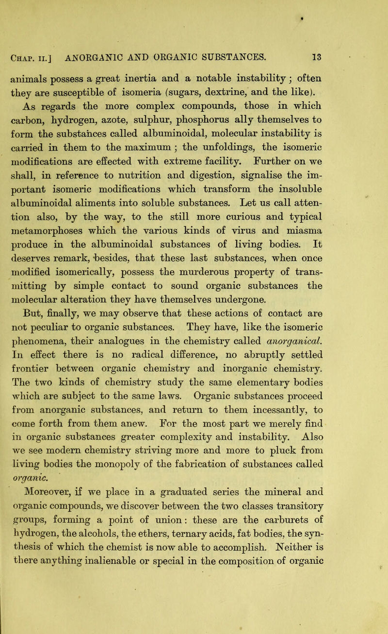 animals possess a great inertia and a notable instability; often they are susceptible of isomeria (sugars, dextrine, and the like). As regards the more complex compounds, those in which carbon, hydrogen, azote, sulphur, phosphorus ally themselves to form the substances called albuminoidal, molecular instability is carried in them to the maximum ; the unfoldings, the isomeric modifications are effected with extreme facility. Further on we shall, in reference to nutrition and digestion, signalise the im- portant isomeric modifications which transform the insoluble albuminoidal aliments into soluble substances. Let us call atten- tion also, by the way, to the still more curious and typical metamorphoses which the various kinds of virus and miasma produce in the albuminoidal substances of living bodies. It deserves remark, besides, that these last substances, when once modified isomerically, possess the murderous property of trans- mitting by simple contact to sound organic substances the molecular alteration they have themselves undergone. But, finally, we may observe that these actions of contact are not peculiar to organic substances. They have, like the isomeric phenomena, their analogues in the chemistry called anorganical. In effect there is no radical difference, no abruptly settled frontier between organic chemistry and inorganic chemistry. The two kinds of chemistry study the same elementary bodies which are subject to the same laws. Organic substances proceed from anorganic substances, and return to them incessantly, to come forth from them anew. For the most part we merely find in organic substances greater complexity and instability. Also we see modern chemistry striving more and more to pluck from living bodies the monopoly of the fabrication of substances called organic. Moreover, if we place in a graduated series the mineral and organic compounds, we discover between the two classes transitory groups, forming a point of union: these are the carburets of hydrogen, the alcohols, the ethers, ternary acids, fat bodies, the syn- thesis of which the chemist is now able to accomplish. Neither is there anything inalienable or special in the composition of organic