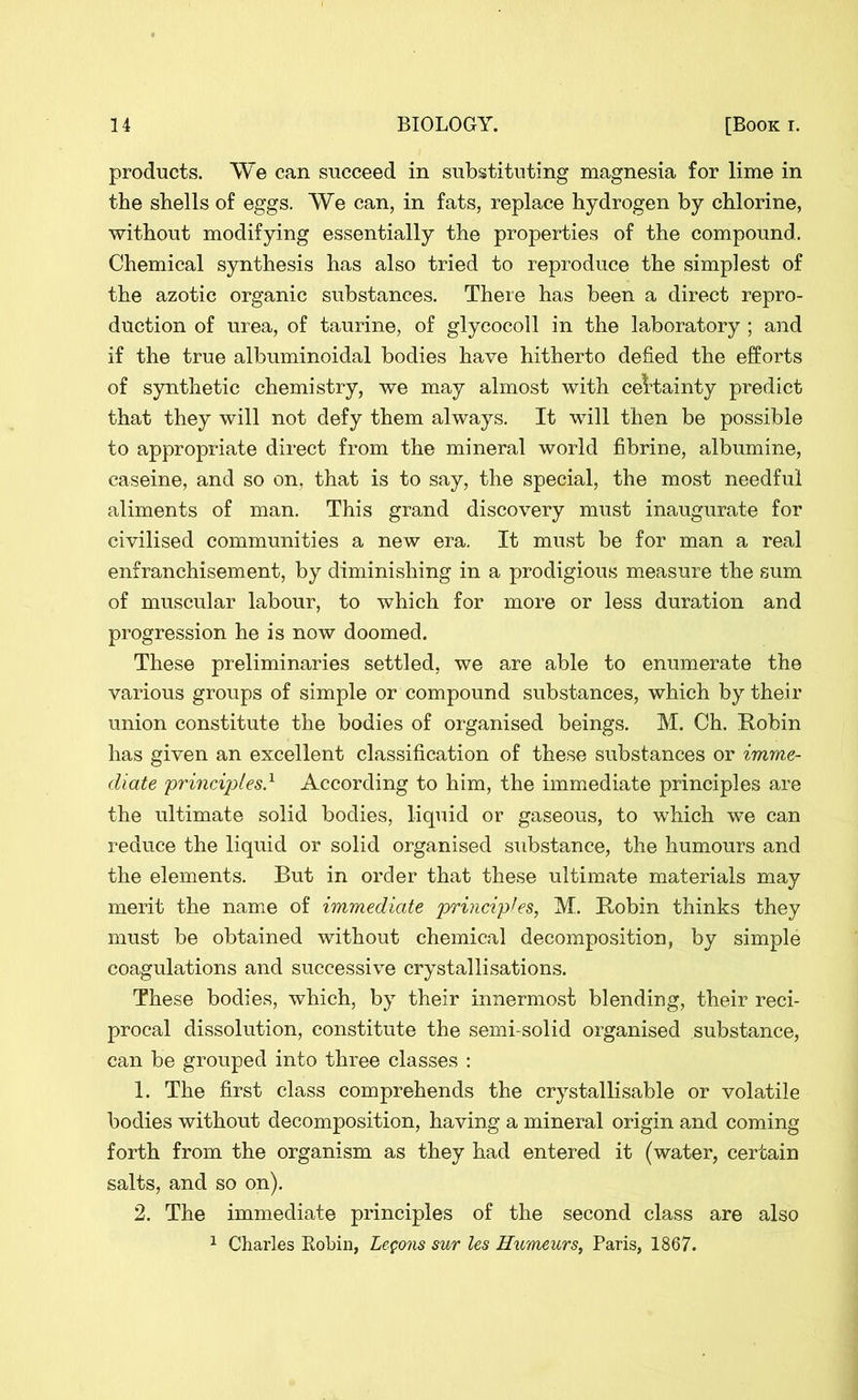 products. We can succeed in substituting magnesia for lime in the shells of eggs. We can, in fats, replace hydrogen by chlorine, without modifying essentially the properties of the compound. Chemical synthesis has also tried to reproduce the simplest of the azotic organic substances. There has been a direct repro- duction of urea, of taurine, of glycocoll in the laboratory ; and if the true albuminoidal bodies have hitherto defied the efforts of synthetic chemistry, we may almost with certainty predict that they will not defy them always. It will then be possible to appropriate direct from the mineral world fibrine, albumine, caseine, and so on, that is to say, the special, the most needful aliments of man. This grand discovery must inaugurate for civilised communities a new era. It must be for man a real enfranchisement, by diminishing in a prodigious measure the sum of muscular labour, to which for more or less duration and progression he is now doomed. These preliminaries settled, we are able to enumerate the various groups of simple or compound substances, which by their union constitute the bodies of organised beings. M. Ch. Robin has given an excellent classification of these substances or imme- diate principles} According to him, the immediate principles are the ultimate solid bodies, liquid or gaseous, to which we can reduce the liquid or solid organised substance, the humours and the elements. But in order that these ultimate materials may merit the name of immediate principles, M. Robin thinks they must be obtained without chemical decomposition, by simple coagulations and successive crystallisations. These bodies, which, by their innermost blending, their reci- procal dissolution, constitute the semi-solid organised substance, can be grouped into three classes : 1. The first class comprehends the crystallisable or volatile bodies without decomposition, having a mineral origin and coming forth from the organism as they had entered it (water, certain salts, and so on). 2. The immediate principles of the second class are also 1 Charles Robin, Legons sur les Humeurs, Paris, 1867.
