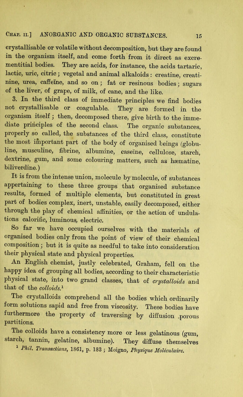 crystallisable or volatile without decomposition, but they are found in the organism itself, and come forth from it direct as excre- mentitial bodies. They are acids, for instance, the acids tartaric, lactic, uric, citric j vegetal and animal alkaloids: creatine, creati- nine, urea, caffeine, and so on • fat or resinous bodies j sugars of the liver, of grape, of milk, of cane, and the like. 3. In the third class of immediate principles we find bodies not crystallisable or coagulable. They are formed in the organism itself ; then, decomposed there, give birth to the imme- diate principles of the second class. The organic substances, properly so called, the substances of the third class, constitute the most important part of the body of organised beings (globu- line, musculine, fibrine, albumine, caseine, cellulose, starch, dextrine, gum, and some colouring matters, such as hsematine, biliverdine.) It is from the intense union, molecule by molecule, of substances appertaining to these three groups that organised substance results, formed of multiple elements, but constituted in great part of bodies complex, inert, unstable, easily decomposed, either through the play of chemical affinities, or the action of undula- tions calorific, luminous, electric. So far we have occupied ourselves with the materials of organised bodies only from the point of view of their chemical composition; but it is quite as needful to take into consideration their physical state and physical properties. An English chemist, justly celebrated, Graham, fell on the happy idea of grouping all bodies, according to their characteristic physical state, into two grand classes, that of crystalloids and that of the colloids} The crystalloids comprehend all the bodies which ordinarily form solutions sapid and free from viscosity. These bodies have furthermore the property of traversing by diffusion porous partitions. The colloids have a consistency more or less gelatinous (gum, starch, tannin, gelatine, albumine). They diffuse themselves 1 Phil. Transactions, 1861, p. 183 ; Moigno, Physique MoUculaire.