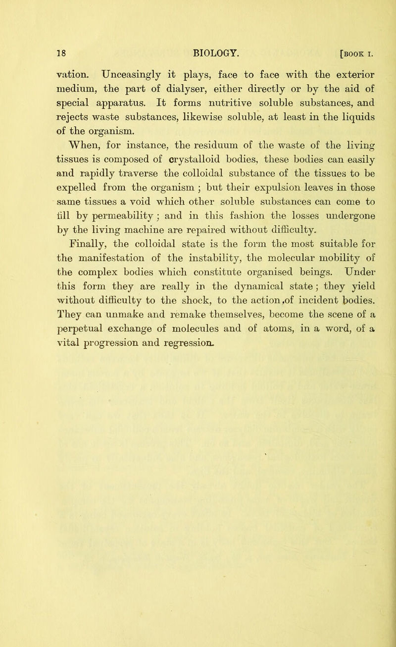 vation. Unceasingly it plays, face to face with the exterior medium, the part of dialyser, either directly or by the aid of special apparatus. It forms nutritive soluble substances, and rejects waste substances, likewise soluble, at least in the liquids of the organism. When, for instance, the residuum of the waste of the living tissues is composed of crystalloid bodies, these bodies can easily and rapidly traverse the colloidal substance of the tissues to be expelled from the organism ; but their expulsion leaves in those same tissues a void which other soluble substances can come to till by permeability; and in this fashion the losses undergone by the living machine are repaired without difficulty. Finally, the colloidal state is the form the most suitable for the manifestation of the instability, the molecular mobility of the complex bodies which constitute organised beings. Under this form they are really in the dynamical state; they yield without difficulty to the shock, to the action,of incident bodies. They can unmake and remake themselves, become the scene of a perpetual exchange of molecules and of atoms, in a word, of a vital progression and regression-