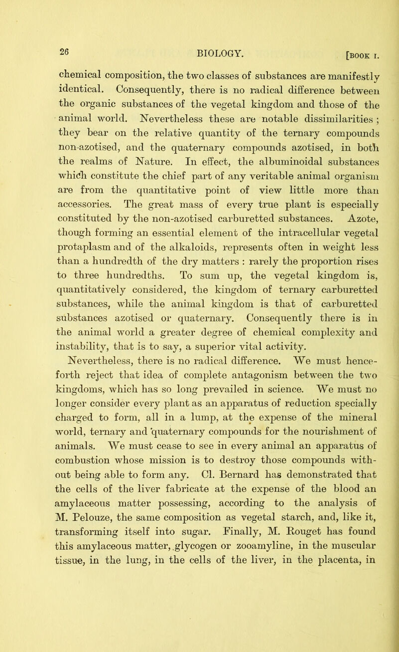 chemical composition, the two classes of substances are manifestly identical. Consequently, there is no radical difference between the organic substances of the vegetal kingdom and those of the animal world. Nevertheless these are notable dissimilarities ; they bear on the relative quantity of the ternary compounds non-azotised, and the quaternary compounds azotised, in both the realms of Nature. In effect, the albuminoidal substances which constitute the chief part of any veritable animal organism are from the quantitative point of view little more than accessories. The great mass of every true plant is especially constituted by the non-azotised carburetted substances. Azote, though forming an essential element of the intracellular vegetal protaplasm and of the alkaloids, represents often in weight less than a hundredth of the dry matters : rarely the proportion rises to three hundredths. To sum up, the vegetal kingdom is, quantitatively considered, the kingdom of ternary carburetted substances, while the animal kingdom is that of carburetted substances azotised or quaternary. Consequently there is in the animal world a greater degree of chemical complexity and instability, that is to say, a superior vital activity. Nevertheless, there is no radical difference. We must hence- forth reject that idea of complete antagonism between the two kingdoms, which has so long prevailed in science. We must no longer consider every plant as an apparatus of reduction specially charged to form, all in a lump, at the expense of the mineral world, ternary and quaternary compounds for the nourishment of animals. We must cease to see in every animal an apparatus of combustion whose mission is to destroy those compounds with- out being able to form any. Cl. Bernard has demonstrated that the cells of the liver fabricate at the expense of the blood an amylaceous matter possessing, according to the analysis of M. Pelouze, the same composition as vegetal starch, and, like it, transforming itself into sugar. Finally, M. Bouget has found this amylaceous matter, .glycogen or zooamyline, in the muscular tissue, in the lung, in the cells of the liver, in the placenta, in