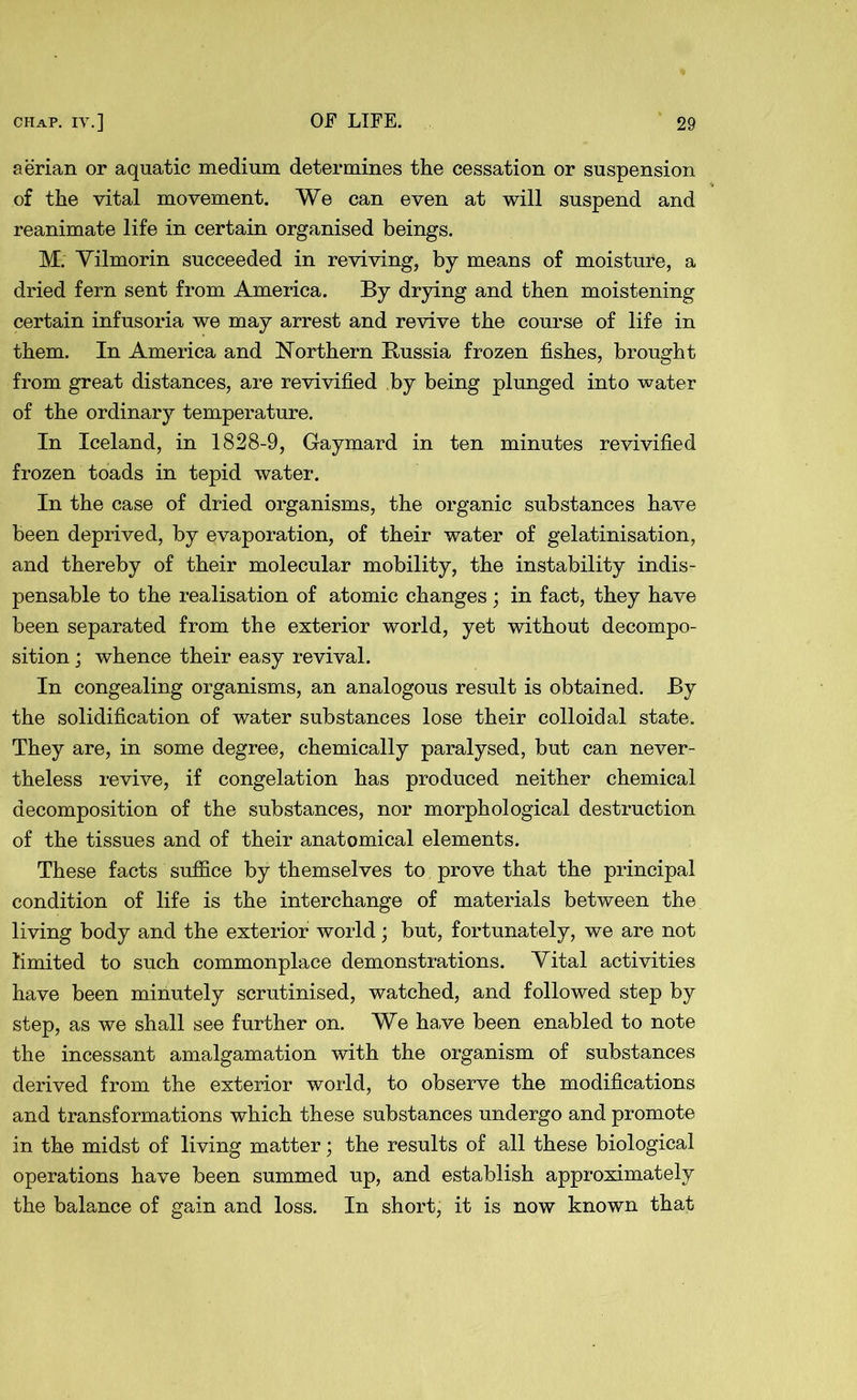 aerian or aquatic medium determines the cessation or suspension of the vital movement. We can even at will suspend and reanimate life in certain organised beings. M. Vilmorin succeeded in reviving, by means of moisture, a dried fern sent from America. By drying and then moistening certain infusoria we may arrest and revive the course of life in them. In America and Northern Russia frozen fishes, brought from great distances, are revivified by being plunged into water of the ordinary temperature. In Iceland, in 1828-9, Gaymard in ten minutes revivified frozen toads in tepid water. In the case of dried organisms, the organic substances have been deprived, by evaporation, of their water of gelatinisation, and thereby of their molecular mobility, the instability indis- pensable to the realisation of atomic changes; in fact, they have been separated from the exterior world, yet without decompo- sition ; whence their easy revival. In congealing organisms, an analogous result is obtained. By the solidification of water substances lose their colloidal state. They are, in some degree, chemically paralysed, but can never- theless revive, if congelation has produced neither chemical decomposition of the substances, nor morphological destruction of the tissues and of their anatomical elements. These facts suffice by themselves to prove that the principal condition of life is the interchange of materials between the living body and the exterior world; but, fortunately, we are not limited to such commonplace demonstrations. Vital activities have been minutely scrutinised, watched, and followed step by step, as we shall see further on. We have been enabled to note the incessant amalgamation with the organism of substances derived from the exterior world, to observe the modifications and transformations which these substances undergo and promote in the midst of living matter; the results of all these biological operations have been summed up, and establish approximately the balance of gain and loss. In short, it is now known that
