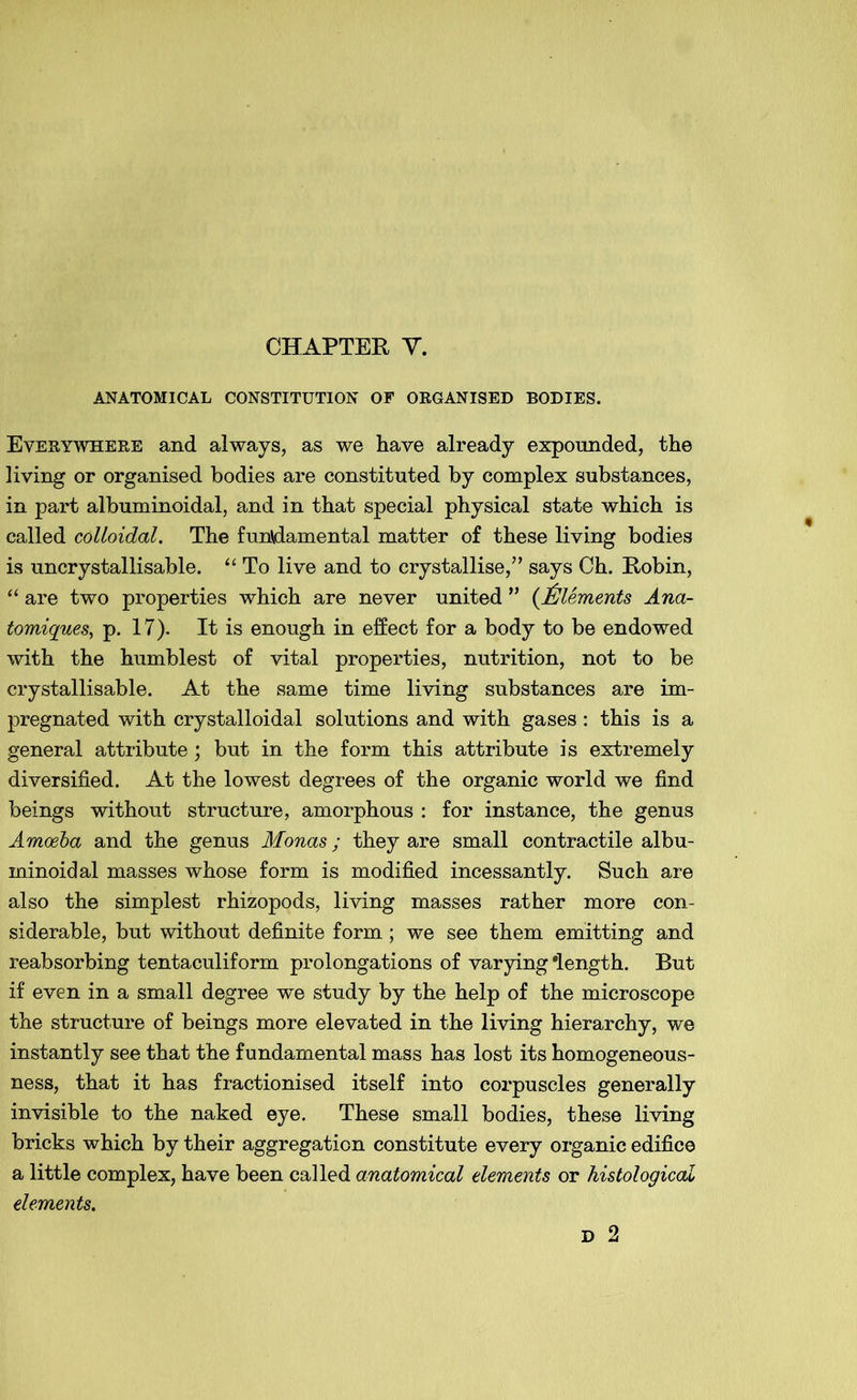 CHAPTER V. ANATOMICAL CONSTITUTION OF ORGANISED BODIES. Everywhere and always, as we have already expounded, the living or organised bodies are constituted by complex substances, in part albuminoidal, and in that special physical state which is called colloidal. The fundamental matter of these living bodies is uncrystallisable. “ To live and to crystallise,” says Ch. Robin, “ are two properties which are never united ” (Elements Ana- tomiques, p. 17). It is enough in effect for a body to be endowed with the humblest of vital properties, nutrition, not to be crystallisable. At the same time living substances are im- pregnated with crystalloidal solutions and with gases: this is a general attribute; but in the form this attribute is extremely diversified. At the lowest degrees of the organic world we find beings without structure, amorphous : for instance, the genus Amoeba and the genus Monas; they are small contractile albu- minoidal masses whose form is modified incessantly. Such are also the simplest rhizopods, living masses rather more con- siderable, but without definite form; we see them emitting and reabsorbing tentaculiform prolongations of varying'length. But if even in a small degree we study by the help of the microscope the structure of beings more elevated in the living hierarchy, we instantly see that the fundamental mass has lost its homogeneous- ness, that it has fractionised itself into corpuscles generally invisible to the naked eye. These small bodies, these living bricks which by their aggregation constitute every organic edifice a little complex, have been called anatomical dements or histological dements.