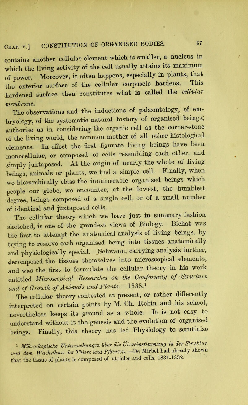 contains another cellular element which is smaller, a nucleus m which the living activity of the cell usually attains its maximum of power. Moreover, it often happens, especially in plants, that the exterior surface of the cellular corpuscle hardens. This hardened surface then constitutes what is called the cellular membrane. The observations and the inductions of palaeontology, of em- bryology, of the systematic natural history of organised beings, authorise us in considering the organic cell as the corner-stone of the living world, the common mother of all other histological elements. In effect the first figurate living beings have been monocellular, or composed of cells resembling each other, and simply juxtaposed. At the origin of nearly the whole of living beings, animals or plants, we find a simple cell. Finally, when we hierarchically class the innumerable organised beings which people our globe, we encounter, at the lowest, the humblest degree, beings composed of a single cell, or of a small number of identical and juxtaposed cells. The cellular theory which we have just in summary fashion sketched, is one of the grandest views of Biology. Bichat was the first to attempt the anatomical analysis of living beings, by trying to resolve each organised being into tissues anatomically and physiologically special. ^Schwann, carrying analysis further, decomposed the tissues themselves into microscopical elements, and was the first to formulate the cellular theory in his work entitled Microscopical Researches on the Conformity of Structure and of Growth of Animals and Plants. 1838.1 The cellular theory contested at present, or rather differently interpreted on certain points by M. Ch. Bobin and -his school, nevertheless keeps its ground as a whole. It is not easy to understand without it the genesis and the evolution of organised beings. Finally, this theory has led Physiology to scrutinise 1 MiJcrosJcopische Untersuchungen iiber die Ubereinstimmung in der StruTctur und dem Wachsthum der Thieve und Pflanzen.—De Mirbel had already shown that the tissue of plants is composed of utricles and cells. 1831-1832.