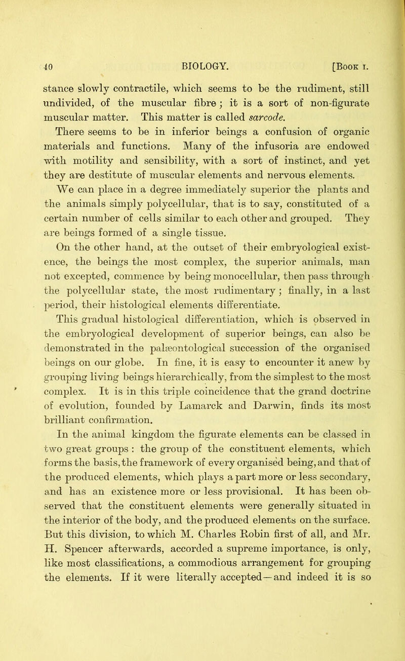 stance slowly contractile, which seems to be the rudiment, still undivided, of the muscular fibre; it is a sort of non-figurate muscular matter. This matter is called sarcode. There seems to be in inferior beings a confusion of organic materials and functions. Many of the infusoria are endowed with motility and sensibility, with a sort of instinct, and yet they are destitute of muscular elements and nervous elements. We can place in a degree immediately superior the plants and the animals simply polycellular, that is to say, constituted of a certain number of cells similar to each other and grouped. They are beings formed of a single tissue. On the other hand, at the outset of their embryological exist- ence, the beings the most complex, the superior animals, man not excepted, commence by being monocellular, then pass through the polycellular state, the most rudimentary ; finally, in a last period, their histological elements differentiate. This gradual histological differentiation, which is observed in the embryological development of superior beings, can also be demonstrated in the palaeontological succession of the organised beings on our globe. In fine, it is easy to encounter it anew by grouping living beings hierarchically, from the simplest to the most complex. It is in this triple coincidence that the grand doctrine of evolution, founded by Lamarck and Darwin, finds its most brilliant confirmation. In the animal kingdom the figurate elements can be classed in two great groups : the group of the constituent elements, which forms the basis, the framework of every organised being, and that of the produced elements, which plays a part more or less secondary, and has an existence more or less provisional. It has been ob- served that the constituent elements were generally situated in the interior of the body, and the produced elements on the surface. But this division, to which M. Charles Bobin first of all, and Mr. H. Spencer afterwards, accorded a supreme importance, is only, like most classifications, a commodious arrangement for grouping the elements. If it were literally accepted—and indeed it is so