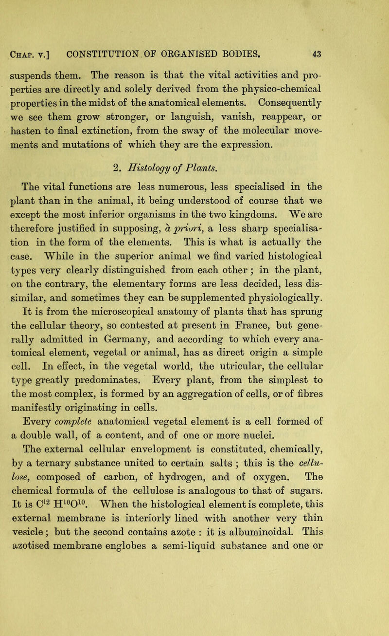 suspends them. The reason is that the vital activities and pro- perties are directly and solely derived from the physico-chemical properties in the midst of the anatomical elements. Consequently we see them grow stronger, or languish, vanish, reappear, or hasten to final extinction, from the sway of the molecular move- ments and mutations of which they are the expression. 2. Histology of Plants. The vital functions are less numerous, less specialised in the plant than in the animal, it being understood of course that we except the most inferior organisms in the two kingdoms. We are therefore justified in supposing, a 'priori, a less sharp specialisa- tion in the form of the elements. This is what is actually the case. While in the superior animal we find varied histological types very clearly distinguished from each other ; in the plant, on the contrary, the elementary forms are less decided, less dis- similar, and sometimes they can be supplemented physiologically. It is from the microscopical anatomy of plants that has sprung the cellular theory, so contested at present in France, but gene- rally admitted in Germany, and according to which every ana- tomical element, vegetal or animal, has as direct origin a simple cell. In effect, in the vegetal world, the utricular, the cellular type greatly predominates. Every plant, from the simplest to the most complex, is formed by an aggregation of cells, or of fibres manifestly originating in cells. Every complete anatomical vegetal element is a cell formed of a double wall, of a content, and of one or more nuclei. The external cellular envelopment is constituted, chemically, by a ternary substance united to certain salts ; this is the cellu- lose, composed of carbon, of hydrogen, and of oxygen. The chemical formula of the cellulose is analogous to that of sugars. It is C12 H10O10. When the histological element is complete, this external membrane is interiorly lined with another very thin vesicle; but the second contains azote : it is albuminoidal. This azotised membrane englobes a semi-liquid substance and one or