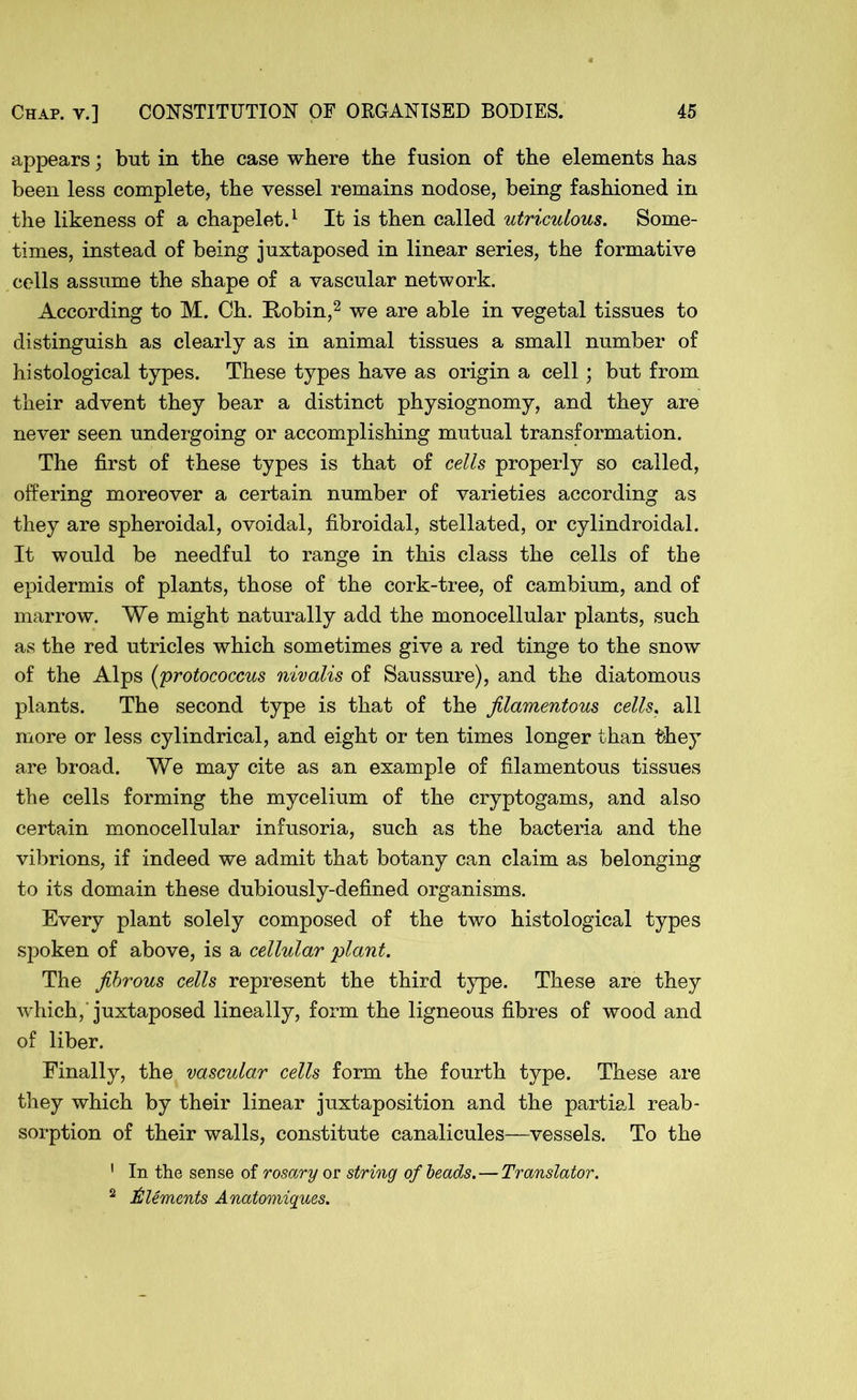 appears; but in the case where the fusion of the elements has been less complete, the vessel remains nodose, being fashioned in the likeness of a chapelet.1 It is then called utriculous. Some- times, instead of being juxtaposed in linear series, the formative cells assume the shape of a vascular network. According to M. Ch. Robin,2 we are able in vegetal tissues to distinguish as clearly as in animal tissues a small number of histological types. These types have as origin a cell; but from their advent they bear a distinct physiognomy, and they are never seen undergoing or accomplishing mutual transformation. The first of these types is that of cells properly so called, offering moreover a certain number of varieties according as they are spheroidal, ovoidal, fibroidal, stellated, or cylindroidal. It would be needful to range in this class the cells of the epidermis of plants, those of the cork-tree, of cambium, and of marrow. We might naturally add the monocellular plants, such as the red utricles which sometimes give a red tinge to the snow of the Alps (protococcus nivalis of Saussure), and the diatomous plants. The second type is that of the filamentous cells, all more or less cylindrical, and eight or ten times longer than they are broad. We may cite as an example of filamentous tissues the cells forming the mycelium of the cryptogams, and also certain monocellular infusoria, such as the bacteria and the vibrions, if indeed we admit that botany can claim as belonging to its domain these dubiously-defined organisms. Every plant solely composed of the two histological types spoken of above, is a cellular 'plant. The fibrous cells represent the third type. These are they which,'juxtaposed lineally, form the ligneous fibres of wood and of liber. Finally, the vascular cells form the fourth type. These are they which by their linear juxtaposition and the partial reab- sorption of their walls, constitute canalicules—vessels. To the 1 In the sense of rosary or string of beads. — Translator. 2 Aliments Anatomiques.