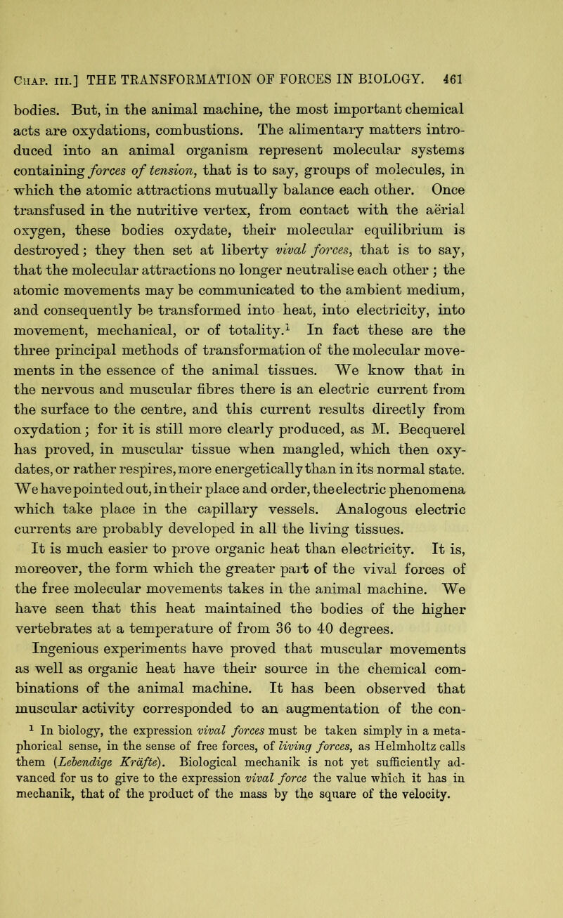 bodies. But, in the animal machine, the most important chemical acts are oxydations, combustions. The alimentary matters intro- duced into an animal organism represent molecular systems containing forces of tension, that is to say, groups of molecules, in which the atomic attractions mutually balance each other. Once transfused in the nutritive vertex, from contact with the aerial oxygen, these bodies oxydate, their molecular equilibrium is destroyed; they then set at liberty rival forces, that is to say, that the molecular attractions no longer neutralise each other ; the atomic movements may be communicated to the ambient medium, and consequently be transformed into heat, into electricity, into movement, mechanical, or of totality.1 In fact these are the three principal methods of transformation of the molecular move- ments in the essence of the animal tissues. We know that in the nervous and muscular fibres there is an electric current from the surface to the centre, and this current results directly from oxydation; for it is still more clearly produced, as M. Becquerel has proved, in muscular tissue when mangled, which then oxy- dates, or rather respires, more energetically than in its normal state. We have pointed out, in their place and order, the electric phenomena which take place in the capillary vessels. Analogous electric currents are probably developed in all the living tissues. It is much easier to prove organic heat than electricity. It is, moreover, the form which the greater part of the vival forces of the free molecular movements takes in the animal machine. We have seen that this heat maintained the bodies of the higher vertebrates at a temperature of from 36 to 40 degrees. Ingenious experiments have proved that muscular movements as well as organic heat have their source in the chemical com- binations of the animal machine. It has been observed that muscular activity corresponded to an augmentation of the con- 1 In biology, the expression vival forces must be taken simply in a meta- phorical sense, in the sense of free forces, of living forces, as Helmholtz calls them (Lebendige Krdfte). Biological mechanik is not yet sufficiently ad- vanced for us to give to the expression vival force the value which it has in mechanik, that of the product of the mass by the square of the velocity.