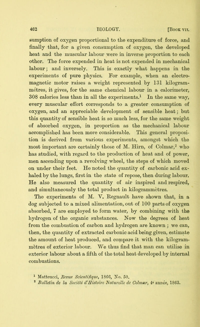 sumption of oxygen proportional to the expenditure of force, and finally that, for a given consumption of oxygen, the developed heat and the muscular labour were in inverse proportion to each other. The force expended in heat is not expended in mechanical labour; and inversely. This is exactly what happens in the experiments of pure physics. For example, when an electro- magnetic motor raises a weight represented by 131 kilogram- metres, it gives, for the same chemical labour in a calorimeter, 308 calories less than in all the experiments.1 In the same way, every muscular effort corresponds to a greater consumption of oxygen, and an appreciable development of sensible heat; but this quantity of sensible heat is so much less, for the same weight of absorbed oxygen, in proportion as the mechanical labour accomplished has been more considerable. This general proposi- tion is derived from various experiments, amongst which the most important are certainly those of M. Hirn, of Colmar,2 who has studied, with regard to the production of heat and of power, men ascending upon a revolving wheel, the steps of which moved on under their feet. He noted the quantity of carbonic acid ex- haled by the lungs, first in the state of repose, then during labour. He also measured the quantity of air inspired and respired, and simultaneously the total product in kilogrammetres. The experiments of M. Y. Regnault have shown that, in a dog subjected to a mixed alimentation, out of 100 parts of oxygen absorbed, 7 are employed to form water, by combining with the hydrogen of the organic substances. Now the degrees of heat from the combustion of carbon and hydrogen are known ; we can, then, the quantity of extracted carbonic acid being given, estimate the amount of heat produced, and compare it with the kilogram- metres of exterior labour. We thus find that man can utilise in exterior labour about a fifth of the total heat developed by internal combustions. 1 Matteucci, Revue Scientifique, 1866, No. 50. 2 Bulletin de la Societt d'Histoire Naturelle de Colmar, 4e annee, 1863.