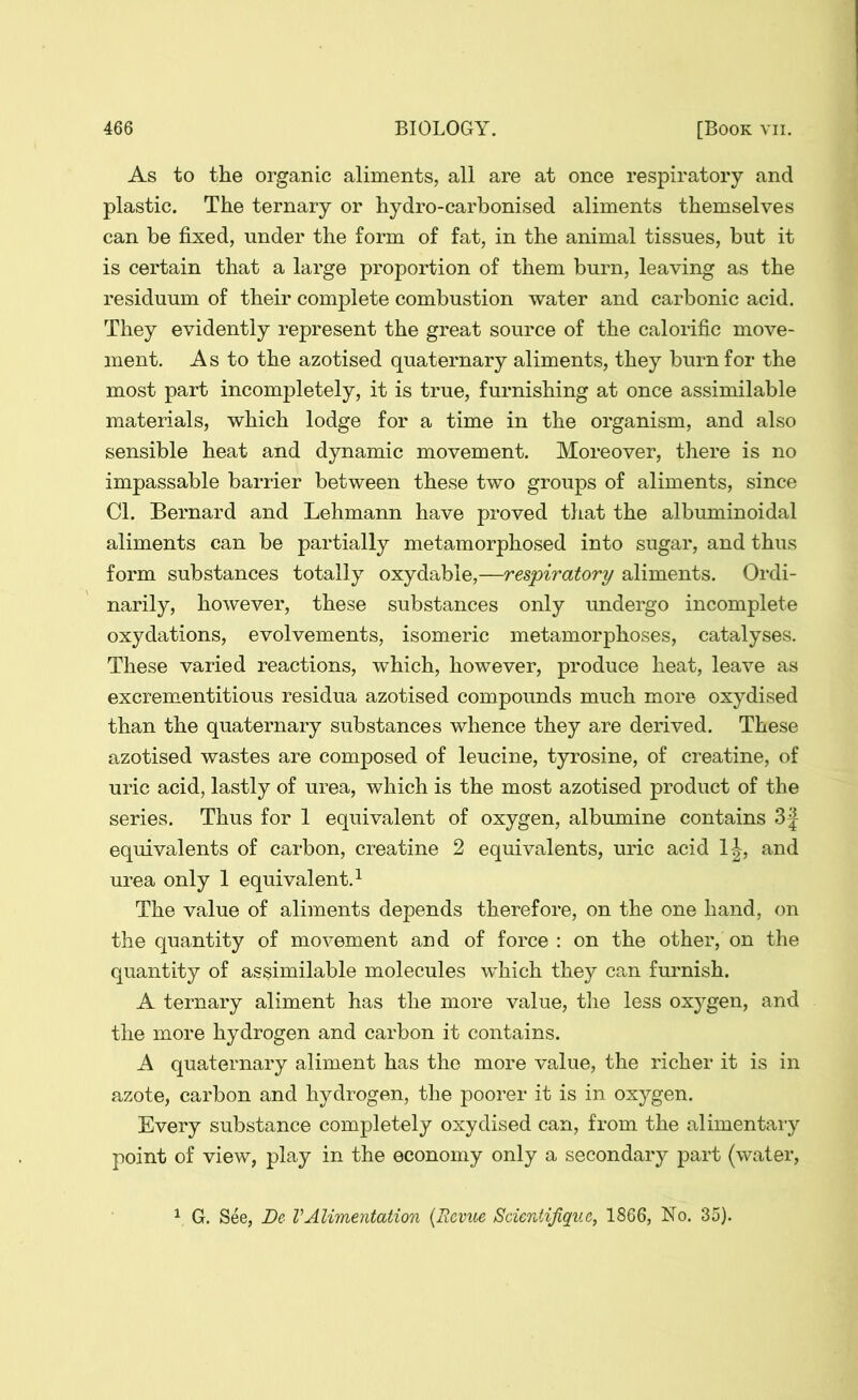 As to the organic aliments, all are at once respiratory and plastic. The ternary or hydro-carbonised aliments themselves can be fixed, under the form of fat, in the animal tissues, but it is certain that a large proportion of them burn, leaving as the residuum of their complete combustion water and carbonic acid. They evidently represent the great source of the calorific move- ment. As to the azotised quaternary aliments, they burn for the most part incompletely, it is true, furnishing at once assimilable materials, which lodge for a time in the organism, and also sensible heat and dynamic movement. Moreover, there is no impassable barrier between these two groups of aliments, since Cl. Bernard and Lehmann have proved that the albuminoidal aliments can be partially metamorphosed into sugar, and thus form substances totally oxydabie,—respiratory aliments. Ordi- narily, however, these substances only undergo incomplete oxydations, evolvements, isomeric metamorphoses, catalyses. These varied reactions, which, however, produce heat, leave as excrementitious residua azotised compounds much more oxydised than the quaternary substances whence they are derived. These azotised wastes are composed of leucine, tyrosine, of creatine, of uric acid, lastly of urea, which is the most azotised product of the series. Thus for 1 equivalent of oxygen, albumine contains 3 j equivalents of carbon, creatine 2 equivalents, uric acid 1|-, and urea only 1 equivalent.1 The value of aliments depends therefore, on the one hand, on the quantity of movement and of force : on the other, on the quantity of assimilable molecules which they can furnish. A ternary aliment has the more value, the less oxygen, and the more hydrogen and carbon it contains. A quaternary aliment has the more value, the richer it is in azote, carbon and hydrogen, the poorer it is in oxygen. Every substance completely oxydised can, from the alimentary point of view, play in the economy only a secondary part (water, 1 G. See, De VAlimentation (Revue Scientifiquc, 1866, No. 35).