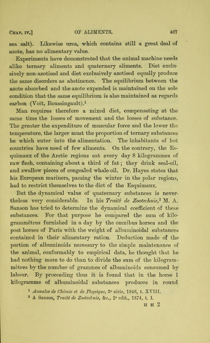 sea salt). Likewise urea, which contains still a great deal of azote, has no alimentary value. Experiments have demonstrated that the animal machine needs alike ternary aliments and quaternary aliments. Diet exclu- sively non-azotised and diet exclusively azotised equally produce the same disorders as abstinence. The equilibrium between the azote absorbed and the azote expended is maintained on the sole condition that the same equilibrium is also maintained as regards carbon (Yoit, Boussingault).1 Man requires therefore a mixed diet, compensating at the same time the losses of movement and the losses of substance. The greater the expenditure of muscular force and the lower the temperature, the larger must the proportion of ternary substances be which enter into the alimentation. The inhabitants of hot countries have need of few aliments. On the contrary, the Es- quimaux of the Arctic regions eat every day 8 kilogrammes of raw flesh, containing about a third of fat; they drink seal-oil, and swallow pieces of congealed whale-oil. Dr. Hayes states that his European mariners, passing the winter in the polar regions, bad to restrict themselves to the diet of the Esquimaux. But the dynamical value of quaternary substances is never- theless very considerable. In his Traite de Zootechnie,2 M. A. Sanson has tried to determine the dynamical coefficient of these substances. For that purpose he compared the sum of kilo- grammetres furnished in a day by the omnibus horses and the post horses of Paris with the weight of albuminoidal substances contained in their alimentary ration. Deduction made of the portion of albuminoids necessary to the simple maintenance of the animal, conformably to empirical data, he thought that he had nothing more to do than to divide the sum of the kilogram- metres by the number of grammes of albuminoids consumed by labour. By proceeding thus it is found that in the horse 1 kilogramme of albuminoidal substances produces in round 1 Annales de Chimie et de Physique, 3e serie, 1846, t. XVIII. 2 A Sanson, Traite de Zootechnie, &c., 2e edit., 1874, t. I. H H 2