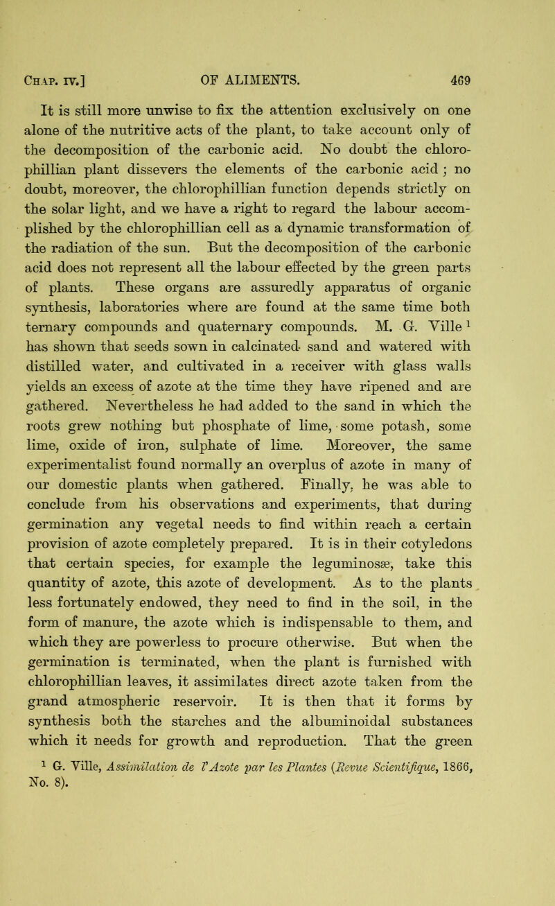It is still more unwise to fix the attention exclusively on one alone of the nutritive acts of the plant, to take account only of the decomposition of the carbonic acid. No doubt the chloro- phillian plant dissevers the elements of the carbonic acid; no doubt, moreover, the chlorophillian function depends strictly on the solar light, and we have a right to regard the labour accom- plished by the chlorophillian cell as a dynamic transformation of the radiation of the sun. But the decomposition of the carbonic acid does not represent all the labour effected by the green parts of plants. These organs are assuredly apparatus of organic synthesis, laboratories where are found at the same time both ternary compounds and quaternary compounds. M. G. Ville1 has shown that seeds sown in calcinated sand and watered with distilled water, and cultivated in a receiver with glass walls yields an excess of azote at the time they have ripened and are gathered. Nevertheless he had added to the sand in which the roots grew nothing but phosphate of lime, some potash, some lime, oxide of iron, sulphate of lime. Moreover, the same experimentalist found normally an overplus of azote in many of our domestic plants when gathered. Finally, he was able to conclude from his observations and experiments, that during germination any vegetal needs to find within reach a certain provision of azote completely prepared. It is in their cotyledons that certain species, for example the leguminosse, take this quantity of azote, this azote of development. As to the plants less fortunately endowed, they need to find in the soil, in the form of manure, the azote which is indispensable to them, and which they are powerless to procure otherwise. But when the germination is terminated, when the plant is furnished with chlorophillian leaves, it assimilates direct azote taken from the grand atmospheric reservoir. It is then that it forms by synthesis both the starches and the albuminoidal substances which it needs for growth and reproduction. That the green 1 G. Yille, Assimilation de VAzote par les Plantes {Revue Scientifique, 1866, No. 8).