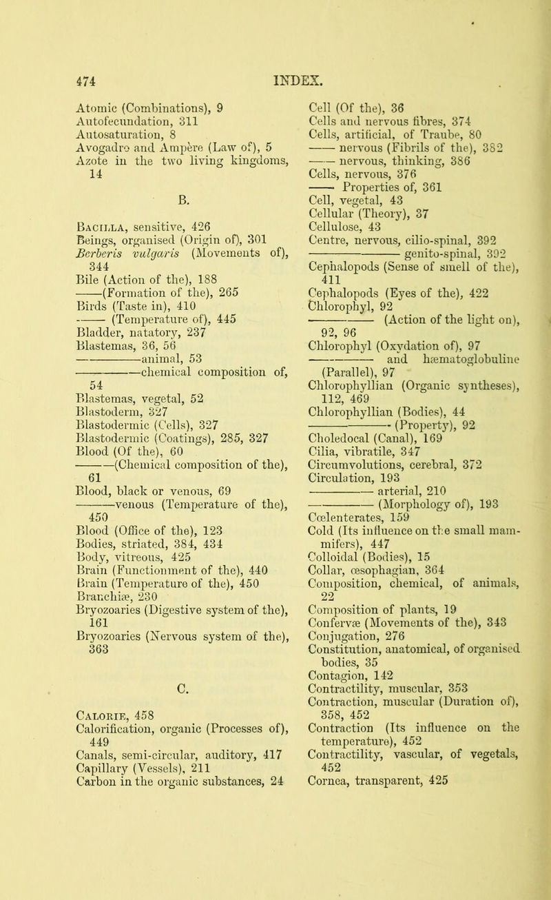 Atomic (Combinations), 9 Autofecundation, 311 Autosaturation, 8 Avogadro and Ampere (Law of), 5 Azote in the two living kingdoms, 14 B. Bacilla, sensitive, 426 Beings, organised (Origin of), 301 Bcrberis vulgaris (Movements of), 344 Bile (Action of the), 188 (Formation of the), 265 Birds (Taste in), 410 (Temperature of), 445 Bladder, natatory, 237 Blastemas, 36, 56 —— -animal, 53 chemical composition of, 54 Blastemas, vegetal, 52 Blastoderm, 327 Blastodermic (Cells), 327 Blastodermic (Coatings), 285, 327 Blood (Of the), 60 (Chemical composition of the), 61 Blood, black or venous, 69 venous (Temperature of the), 450 Blood (Office of the), 123 Bodies, striated, 384, 434 Body, vitreous, 425 Brain (Functionment of the), 440 Brain (Temperature of the), 450 Branchiae, 230 Bryozoaries (Digestive system of the), 161 Bryozoaries (Nervous system of the), 363 C. Calorie, 458 Calorification, organic (Processes of), 449 Canals, semi-circular, auditory, 417 Capillary (Vessels), 211 Carbon in the organic substances, 24 Cell (Of the), 36 Cells and nervous fibres, 374 Cells, artificial, of Traube, 80 nervous (Fibrils of the), 382 nervous, thinking, 386 Cells, nervous, 376 Properties of, 361 Cell, vegetal, 43 Cellular (Theory), 37 Cellulose, 43 Centre, nervous, cilio-spinal, 392 genito-spinal, 392 Cephalopods (Sense of smell of the), 411 Cephalopods (Eyes of the), 422 Ohlorophy], 92 (Action of the light on), 92, 96 Chlorophyl (Oxvdation of), 97 and haematoglobuline (Parallel), 97 Chlorophyll!an (Organic syntheses), 112, 469 Chlorophyllian (Bodies), 44 (Property), 92 Choledocal (Canal), 169 Cilia, vibratile, 347 Circumvolutions, cerebral, 372 Circulation, 193 arterial, 210 (Morphology of), 193 Coelenterates, 159 Cold (Its influence on the small mam- mifers), 447 Colloidal (Bodies), 15 Collar, cesophagian, 364 Composition, chemical, of animals, 22 Composition of plants, 19 Confervse (Movements of the), 343 Conjugation, 276 Constitution, anatomical, of organised bodies, 35 Contagion, 142 Contractility, muscular, 353 Contraction, muscular (Duration of), 358, 452 Contraction (Its influence on the temperature), 452 Contractility, vascular, of vegetals, 452 Cornea, transparent, 425