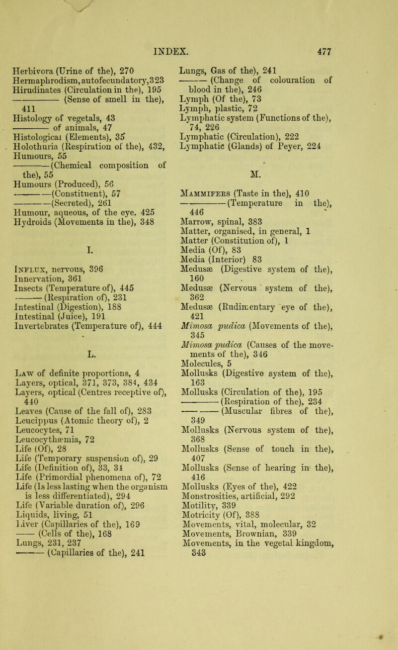 Herbivora (Urine of the), 270 Hermaphrodism,autofecimdatory,323 Hirudinates (Circulation in the), 195 (Sense of smell in the), 411 Histology of vegetals, 43 of animals, 47 Histological (Elements), 35 Holothuria (Respiration of the), 432, Humours, 55 (Chemical composition of the), 55 Humours (Produced), 56 (Constituent), 57 (Secreted), 261 Humour, aqueous, of the eye. 425 Hydroids (Movements in the), 348 I. Influx, nervous, 396 Innervation, 361 Insects (Temperature of), 445 (Respiration of), 231 Intestinal (Digestion), 188 Intestinal (Juice), 191 Invertebrates (Temperature of), 444 L. Law of definite proportions, 4 Layers, optical, 371, 373, 384, 434 Layers, optical (Centres receptive of), 440 Leaves (Cause of the fall of), 283 Leucippus (Atomic theory of), 2 Leucocytes, 71 Leucocythaemia, 72 Life (Of), 28 Life (Temporary suspension of), 29 Life (Definition of), 33, 34 Life (Primordial phenomena of), 72 Life (Is less lasting when the organism is less differentiated), 294 Life (Variable duration of), 296 Liquids, living, 51 Liver (Capillaries of the), 169 (Cells of the), 168 Lungs, 231, 237 • (Capillaries of the), 241 Lungs, Gas of the), 241 (Change of colouration of blood in the), 246 Lymph (Of the), 73 Lymph, plastic, 72 Lymphatic system (Functions of the), 74, 226 Lymphatic (Circulation), 222 Lymphatic (Glands) of Peyer, 224 M. Mammifers (Taste in the), 410 — (Temperature in the), 446 Marrow, spinal, 383 Matter, organised, in general, 1 Matter (Constitution of), 1 Media (Of), 83 Media (Interior) 83 Medusae (Digestive system of the), 160 Medusae (Nervous ’ system of the), 362 Medusae (Rudimentary eye of the), 421 Mimosa pudica (Movements of the), 345 Mimosa pudica (Causes of the move- ments of the), 346 Molecules, 5 Mollusks (Digestive system of the), 163 Mollusks (Circulation of the), 195 (Respiration of the), 234 (Muscular fibres of the), 349 Mollusks (Nervous system of the), 368 Mollusks (Sense of touch in the), 407 Mollusks (Sense of hearing in the), 416 Mollusks (Eyes of the), 422 Monstrosities, artificial, 292 Motility, 339 Motricity (Of), 388 Movements, vital, molecular, 32 Movements, Brownian, 339 Movements, in the vegetal kingdom, 343