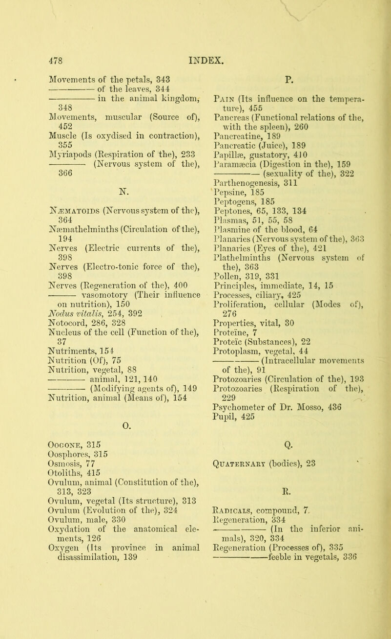 Movements of the petals, 343 of the leaves, 344 in the animal kingdom, 348 Movements, muscular (Source of), 452 Muscle (Is oxydised in contraction), 355 Myriapods (Respiration of the), 233 (Nervous system of the), 366 N. N^ematoids (Nervous system of the), 364 Nsemathelminths (Circulation of the), 194 Nerves (Electric currents of the), 398 Nerves (Electro-tonic force of the), 398 Nerves (Regeneration of the), 400 vasomotory (Their influence on nutrition), 150 Nodus vitalis, 254, 392 Notocord, 286, 328 Nucleus of the cell (Function of the), 37 Nutriments, 154 Nutrition (Of), 75 Nutrition, vegetal, 88 animal, 121,140 (Modifying agents of), 149 Nutrition, animal (Means of), 154 0. Oogone, 315 Oospliores, 315 Osmosis, 77 Otoliths, 415 Ovulum, animal (Constitution of the), 313, 323 Ovulum, vegetal (Its structure), 313 Ovulum (Evolution of the), 324 Ovulum, male, 330 Oxydation of the anatomical ele- ments, 126 Oxygen (Its province in animal disassimilation, 139 P. Pain (Its influence on the tempera- ture), 455 Pancreas (Functional relations of the, with the spleen), 260 Pancreatine, 189 Pancreatic (Juice), 189 Papillae, gustatory, 410 Paramaecia (Digestion in the), 159 (sexuality of the), 322 Parthenogenesis, 311 'Pepsine, 185 Peptogens, 185 Peptones, 65, 133, 134 Plasmas, 51, 55, 58 Plasmine of the blood, 64 Planaries (Nervous system of the), 363 Planaries (Eyes of the), 421 Plathelminths (Nervous system of the), 363 Pollen, 319, 331 Principles, immediate, 14, 15 Processes, ciliary, 425 Proliferation, cellular (Modes of), 276 Properties, vital, 30 Proteine, 7 Protei'c (Substances), 22 Protoplasm, vegetal, 44 ■ (Intracellular movements of the), 91 Protozoaries (Circulation of the), 193 Protozoaries (Respiration of the), 229 Psychometer of Dr. Mosso, 436 Pupil, 425 Q. Quaternary (bodies), 23 R. Radicals, compound, 7. Regeneration, 334 (In the inferior ani- mals), 320, 334 Regeneration (Processes of), 335 feeble in vegetals, 336