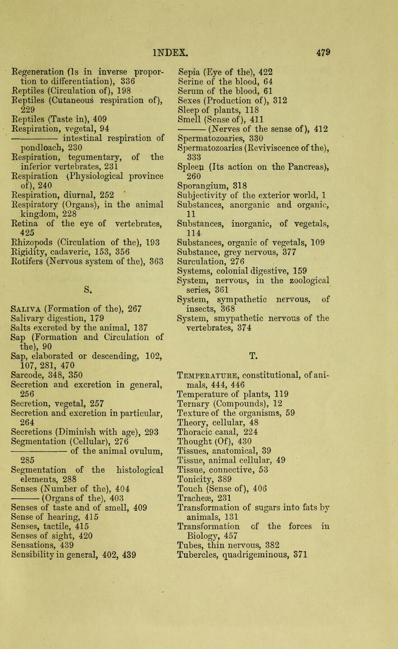 Regeneration (Is in inverse propor- tion to differentiation), 336 .Reptiles (Circulation of), 198 Reptiles (Cutaneous respiration of), 229 Reptiles (Taste in), 409 Respiration, vegetal, 94 intestinal respiration of pondloachj 230 Respiration, tegumentary, of the inferior vertebrates, 231 Respiration (Physiological province of), 240 Respiration, diurnal, 252 Respiratory (Organs), in the animal kingdom, 228 Retina of the eye of vertebrates, 425 Rhizopods (Circulation of the), 193 Rigidity, cadaveric, 153, 356 Rotifers (Nervous system of the), 363 S. Saliva (Formation of the), 267 Salivary digestion, 179 Salts excreted by the animal, 137 Sap (Formation and Circulation of the), 90 Sap, elaborated or descending, 102, 107, 281, 470 Sarcode, 348, 350 Secretion and excretion in general, 256 Secretion, vegetal, 257 Secretion and excretion in particular, 264 Secretions (Diminish with age), 293 Segmentation (Cellular), 276 of the animal ovulum, 285 Segmentation of the histological elements, 288 Senses (Number of the), 404 (Organs of the), 403 Senses of taste and of smell, 409 Sense of hearing, 415 Senses, tactile, 415 Senses of sight, 420 Sensations, 439 Sensibility in general, 402, 439 Sepia (Eye of the), 422 Serine of the blood, 64 Serum of the blood, 61 Sexes (Production of), 312 Sleep of plants, 118 Smell (Sense of), 411 (Nerves of the sense of )> 412 Spermatozoaries, 330 Spermatozoaries (Reviviscence of the), 333 Spleen (Its action on the Pancreas), 260 Sporangium, 318 Subjectivity of the exterior world, 1 Substances, anorganic and organic, 11 Substances, inorganic, of vegetals, 114 Substances, organic of vegetals, 109 Substance, grey nervous, 377 Surculation, 276 Systems, colonial digestive, 159 System, nervous, in the zoological series, 361 System, sympathetic nervous, of insects, 368 System, smypathetic nervous of the vertebrates, 374 T. Temperature, constitutional, of ani- mals, 444, 446 Temperature of plants, 119 Ternary (Compounds), 12 Texture of the organisms, 59 Theory, cellular, 48 Thoracic canal, 224 Thought (Of), 430 Tissues, anatomical, 39 Tissue, animal cellular, 49 Tissue, connective, 53 Tonicity, 389 Touch (Sense of), 406 Tracheae, 231 Transformation of sugars into fats by animals, 131 Transformation of the forces in Biology, 457 Tubes, thin nervous, 382 Tubercles, quadrigeminous, 371