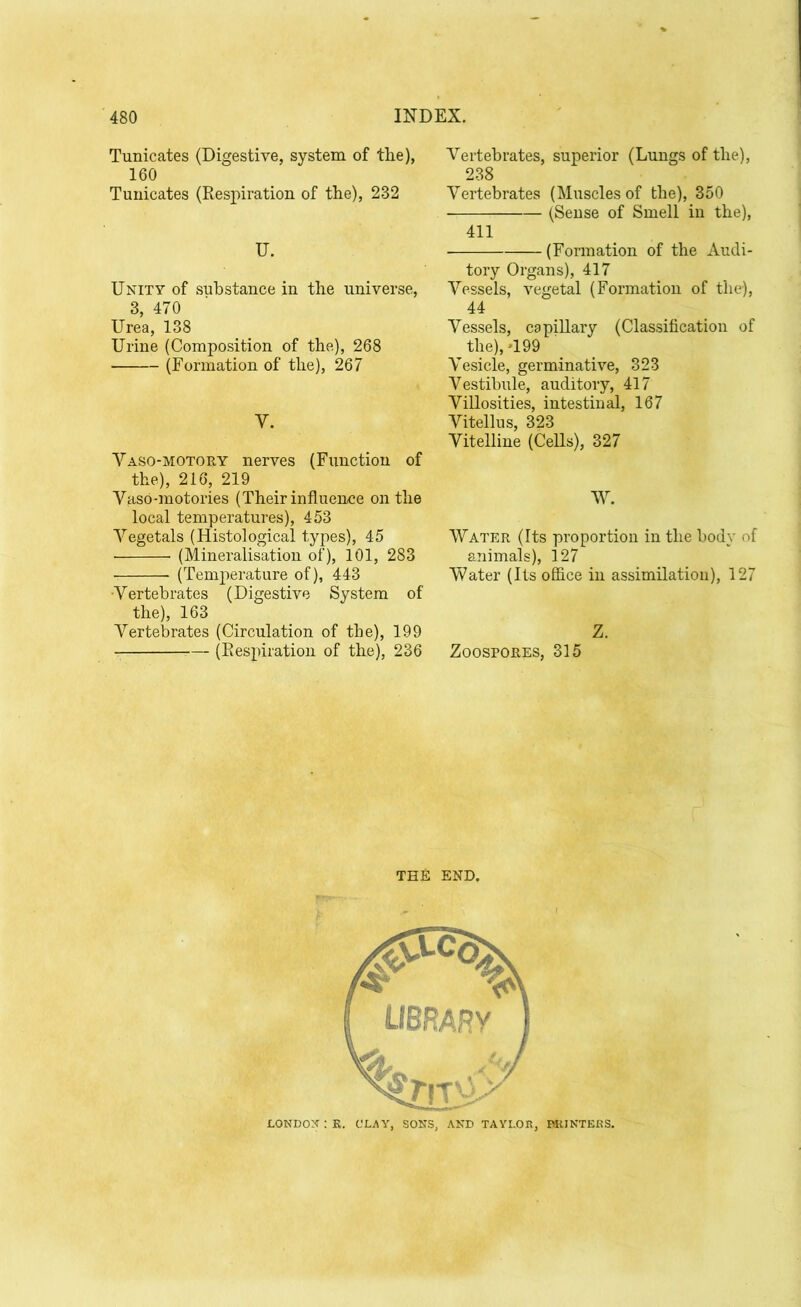 Tunicates (Digestive, system of the), 160 Tunicates (Respiration of the), 232 IT. Unity of substance in the universe, 3, 470 Urea, 138 Urine (Composition of the), 268 (Formation of the), 267 Y. Vaso-motory nerves (Function of the), 216, 219 Vaso-motories (Their influence on the local temperatures), 453 Yegetals (Histological types), 45 (Mineralisation of), 101, 283 (Temperature of), 443 Vertebrates (Digestive System of the), 163 Vertebrates (Circulation of the), 199 — (Respiration of the), 236 Vertebrates, superior (Lungs of the), 238 Vertebrates (Muscles of the), 350 (Sense of Smell in the), 411 (Formation of the Audi- tory Organs), 417 Vessels, vegetal (Formation of the), 44 Vessels, capillary (Classification of the), *199 Vesicle, germinative, 323 Vestibule, auditory, 417 Villosities, intestinal, 167 Vitellus, 323 Vitelline (Cells), 327 W. Water (Its proportion in the body of animals), 127 Water (Its office in assimilation), 127 Z. Zoospores, 315 THE END. LONDON : R. CLAY, SONS, AND TAYLOR, DR INTERS.