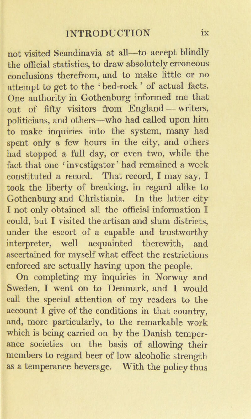 not visited Scandinavia at all—to accept blindly the official statistics, to draw absolutely erroneous conclusions therefrom, and to make little or no attempt to get to the ‘ bed-rock ’ of actual facts. One authority in Gothenburg informed me that out of fifty visitors from England — writers, politicians, and others—who had called upon him to make inquiries into the system, many had spent only a few hours in the city, and others had stopped a full day, or even two, while the fact that one ‘ investigator ’ had remained a week constituted a record. That record, I may say, I took the liberty of breaking, in regard alike to Gothenburg and Christiania. In the latter city I not only obtained all the official information I could, but I visited the artisan and slum districts, under the escort of a capable and trustworthy interpreter, well acquainted therewith, and ascertained for myself what effect the restrictions enforced are actually having upon the people. On completing my inquiries in Norway and Sweden, I went on to Denmark, and I would call the special attention of my readers to the account I give of the conditions in that country, and, more particularly, to the remarkable work which is being carried on by the Danish temper- ance societies on the basis of allowing their members to regard beer of low alcoholic strength as a temperance beverage. With the policy thus