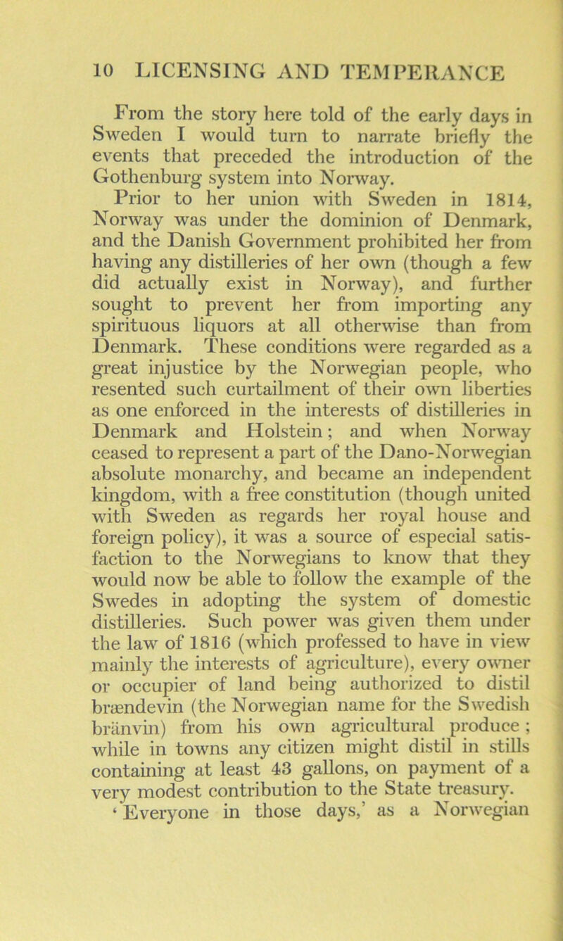 From the story here told of the early days in Sweden I would turn to narrate briefly the events that preceded the introduction of the Gothenburg system into Norway. Prior to her union with Sweden in 1814, Norway was under the dominion of Denmark, and the Danish Government prohibited her from having any distilleries of her own (though a few did actually exist in Norway), and further sought to prevent her from importing any spirituous liquors at all otherwise than from Denmark. These conditions were regarded as a great injustice by the Norwegian people, who resented such curtailment of their own liberties as one enforced in the interests of distilleries in Denmark and Holstein; and when Norway ceased to represent a part of the Dano-Norwegian absolute monarchy, and became an independent kingdom, with a free constitution (though united with Sweden as regards her royal house and foreign policy), it was a source of especial satis- faction to the Norwegians to know that they would now be able to follow the example of the Swedes in adopting the system of domestic distilleries. Such power was given them under the law of 1816 (which professed to have in view mainly the interests of agriculture), every owner or occupier of land being authorized to distil brasndevin (the Norwegian name for the Swedish branvin) from his own agricultural produce; while in towns any citizen might distil in stills containing at least 43 gallons, on payment of a very modest contribution to the State treasury. ‘ Everyone in those days,’ as a Norwegian