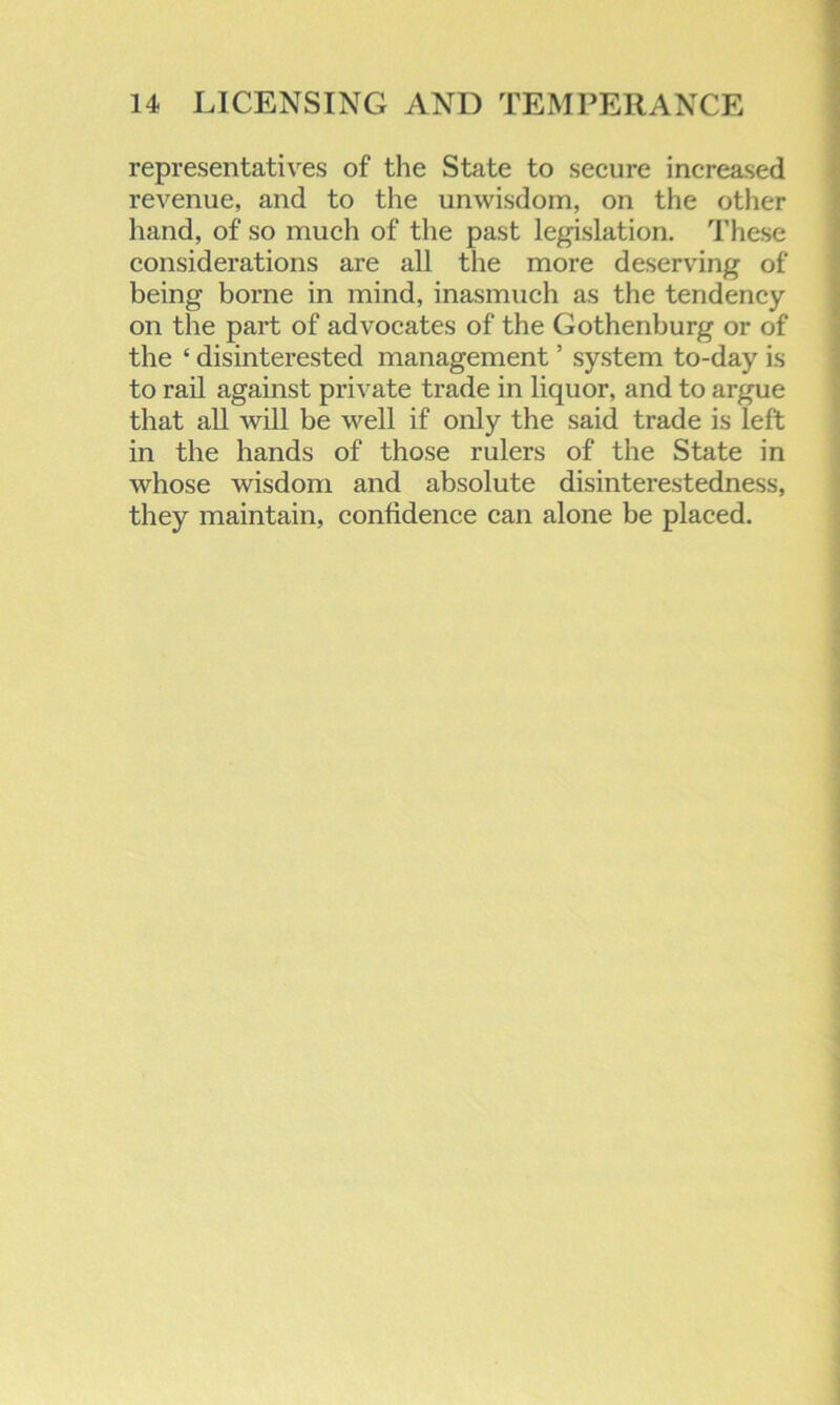representatives of the State to secure increased revenue, and to the unwisdom, on the other hand, of so much of the past legislation. These considerations are all the more deserving of being borne in mind, inasmuch as the tendency- on the part of advocates of the Gothenburg or of the ‘ disinterested management ’ system to-day is to rail against private trade in liquor, and to argue that all will be well if only the said trade is left in the hands of those rulers of the State in whose wisdom and absolute disinterestedness, they maintain, confidence can alone be placed.