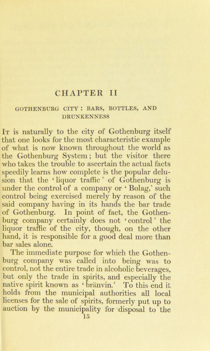 CHAPTER II GOTHENBURG CITY : BARS, BOTTLES, AND DRUNKENNESS It is naturally to the city of Gothenburg itself that one looks for the most characteristic example of what is now known throughout the world as the Gothenburg System; but the visitor there who takes the trouble to ascertain the actual facts speedily learns how complete is the popular delu- sion that the ‘ liquor traffic ’ of Gothenburg is under the control of a company or * Bolag,’ such control being exercised merely by reason of the said company having in its hands the bar trade of Gothenburg. In point of fact, the Gothen- burg company certainly does not * control ’ the liquor traffic of the city, though, on the other hand, it is responsible for a good deal more than bar sales alone. The immediate purpose for which the Gothen- burg company was called into being was to control, not the entire trade in alcoholic beverages, but only the trade in spirits, and especially the native spirit known as ‘branvin.’ To this end it holds from the municipal authorities all local licenses for the sale of spirits, formerly put up to auction by the municipality for disposal to the