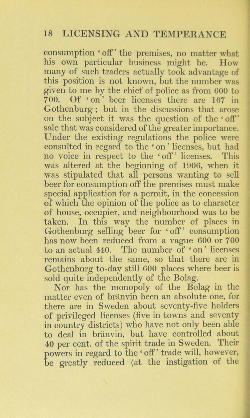 consumption ‘off’ the premises, no matter what his own particular business might be. How many of such traders actually took advantage of this position is not known, but the number was given to me by the chief of police as from 600 to 700. Of ‘on’ beer licenses there are 167 in Gothenburg ; but in the discussions that arose on the subject it was the question of the ‘off’ sale that was considered of the greater importance. Under the existing regulations the police were consulted in regard to the ‘ on ’ licenses, but had no voice in respect to the ‘ off ’ licenses. This was altered at the beginning of 1906, when it was stipulated that all persons wanting to sell beer for consumption off the premises must make special application for a permit, in the concession of which the opinion of the police as to character of house, occupier, and neighbourhood was to be taken. In this way the number of places in Gothenburg selling beer for ‘ off ’ consumption has now been reduced from a vague 600 or 700 to an actual 440. The number of ‘ on ’ licenses remains about the same, so that there are in Gothenburg to-day still 600 places where beer is sold quite independently of the Bolag. Nor has the monopoly of the Bolag in the matter even of branvin been an absolute one, for there are in Sweden about seventy-five holders of privileged licenses (five in towms and seventy in country districts) who have not only been able to deal in branvin, but have controlled about 40 per cent, of the spirit trade in Sweden. Their powers in regard to the ‘ off’ trade will, however, be greatly reduced (at the instigation of the