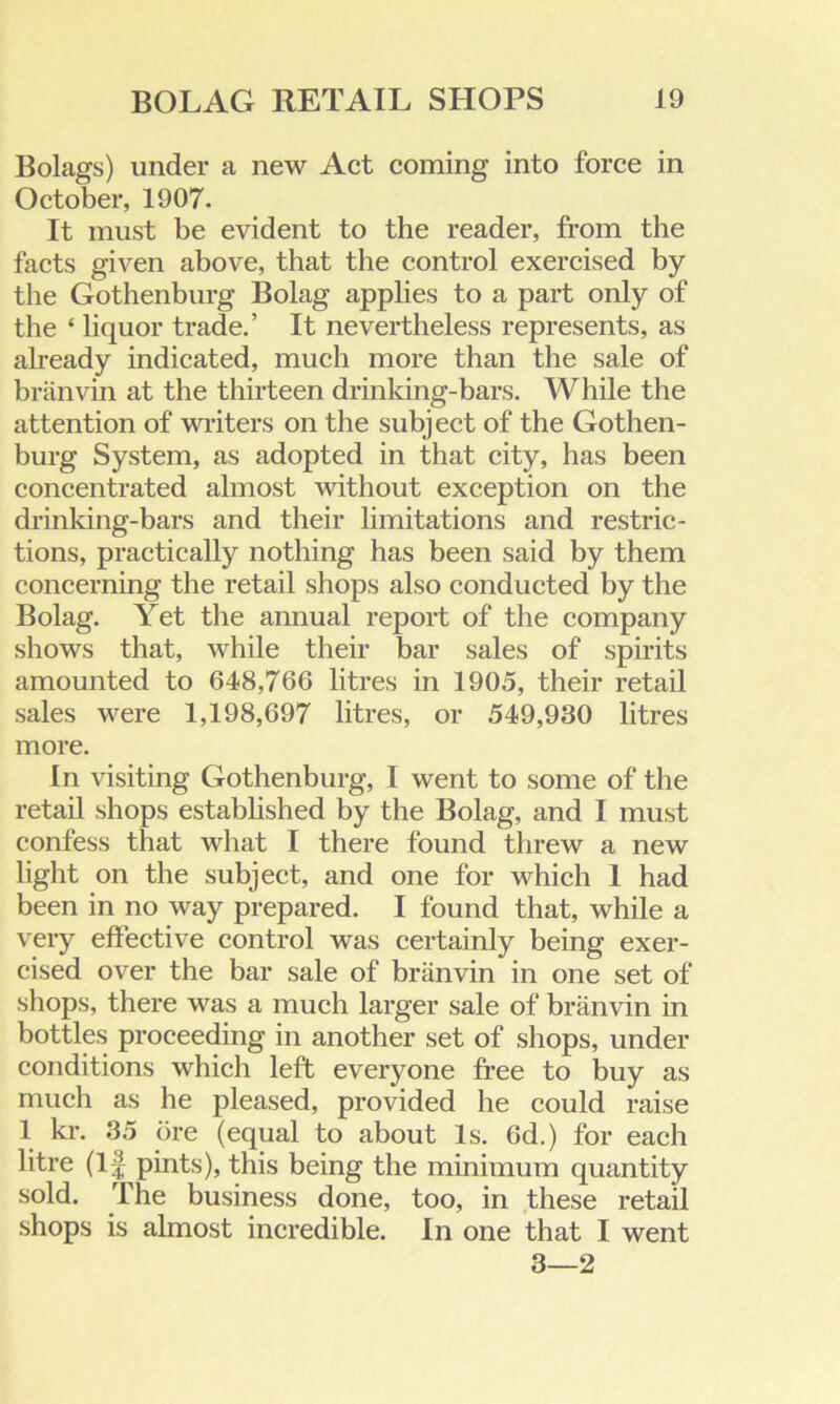 Bolags) under a new Act coming into force in October, 1907. It must be evident to the reader, from the facts given above, that the control exercised by the Gothenburg Bolag applies to a part only of the ‘ liquor trade.’ It nevertheless represents, as already indicated, much more than the sale of branvin at the thirteen drinking-bars. While the attention of writers on the subject of the Gothen- burg System, as adopted in that city, has been concentrated almost without exception on the drinking-bars and their limitations and restric- tions, practically nothing has been said by them concerning the retail shops also conducted by the Bolag. Yet the annual report of the company shows that, while their bar sales of spirits amounted to 648,766 litres in 1905, their retail sales were 1,198,697 litres, or 549,930 litres more. In visiting Gothenburg, I went to some of the retail shops established by the Bolag, and I must confess that what I there found threw a new light on the subject, and one for which 1 had been in no way prepared. I found that, while a very effective control was certainly being exer- cised over the bar sale of branvin in one set of shops, there was a much larger sale of branvin in bottles proceeding in another set of shops, under conditions which left everyone free to buy as much as he pleased, provided he could raise 1 kr. 35 ore (equal to about Is. 6d.) for each litre (If pints), this being the minimum quantity sold. The business done, too, in these retail shops is almost incredible. In one that I went 3—2