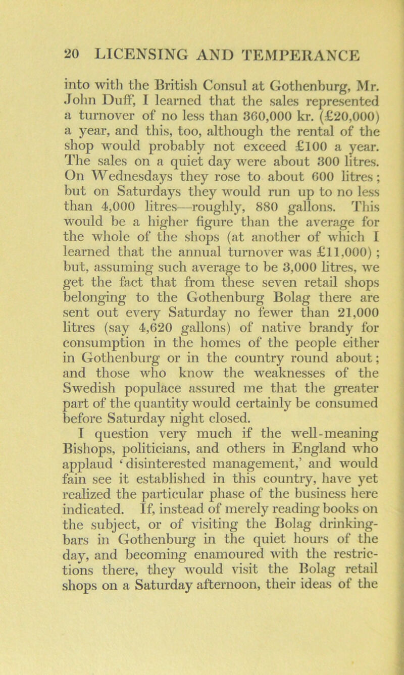 into with the British Consul at Gothenburg, Mr. John Duff, I learned that the sales represented a turnover of no less than 300,000 kr. (£20,000) a year, and this, too, although the rental of the shop would probably not exceed £100 a year. The sales on a quiet day were about 300 litres. On Wednesdays they rose to about 000 litres; but on Saturdays they would run up to no less than 4,000 litres—roughly, 880 gallons. This would be a higher figure than the average for the whole of the shops (at another of which I learned that the annual turnover was £11,000) ; but, assuming such average to he 3,000 litres, we get the fact that from these seven retail shops belonging to the Gothenburg Bolag there are sent out every Saturday no fewer than 21,000 litres (say 4,620 gallons) of native brandy for consumption in the homes of the people either in Gothenburg or in the country round about; and those who know the weaknesses of the Swedish populace assured me that the greater part of the quantity would certainly be consumed before Saturday night closed. I question very much if the well-meaning Bishops, politicians, and others in England who applaud ‘ disinterested management,’ and would fain see it established in this country, have yet realized the particular phase of the business here indicated. If, instead of merely reading books on the subject, or of visiting the Bolag drinking- bars in Gothenburg in the quiet hours of the day, and becoming enamoured with the restric- tions there, they would visit the Bolag retail shops on a Saturday afternoon, their ideas of the