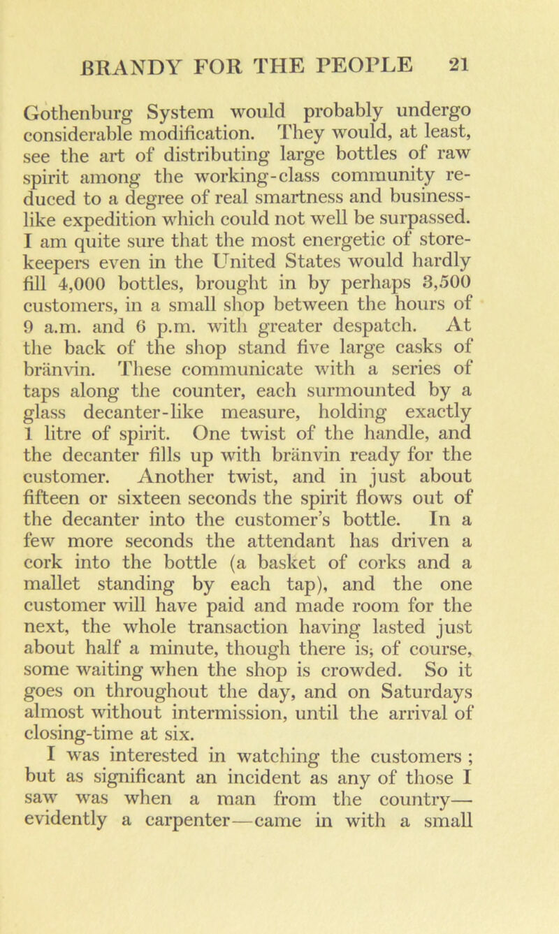 Gothenburg System would probably undergo considerable modification. They would, at least, see the art of distributing large bottles of raw spirit among the working-class community re- duced to a degree of real smartness and business- like expedition which could not well be surpassed. I am quite sure that the most energetic of store- keepers even in the United States would hardly fill 4,000 bottles, brought in by perhaps 3,500 customers, in a small shop between the hours of 9 a.m. and 6 p.m. with greater despatch. At the back of the shop stand five large casks of branvin. These communicate with a series of taps along the counter, each surmounted by a glass decanter-like measure, holding exactly 1 litre of spirit. One twist of the handle, and the decanter fills up with branvin ready for the customer. Another twist, and in just about fifteen or sixteen seconds the spirit flows out of the decanter into the customer’s bottle. In a few more seconds the attendant has driven a cork into the bottle (a basket of corks and a mallet standing by each tap), and the one customer will have paid and made room for the next, the whole transaction having lasted just about half a minute, though there is; of course, some waiting when the shop is crowded. So it goes on throughout the day, and on Saturdays almost without intermission, until the arrival of closing-time at six. I was interested in watching the customers ; but as significant an incident as any of those I saw was when a man from the country— evidently a carpenter—came in with a small