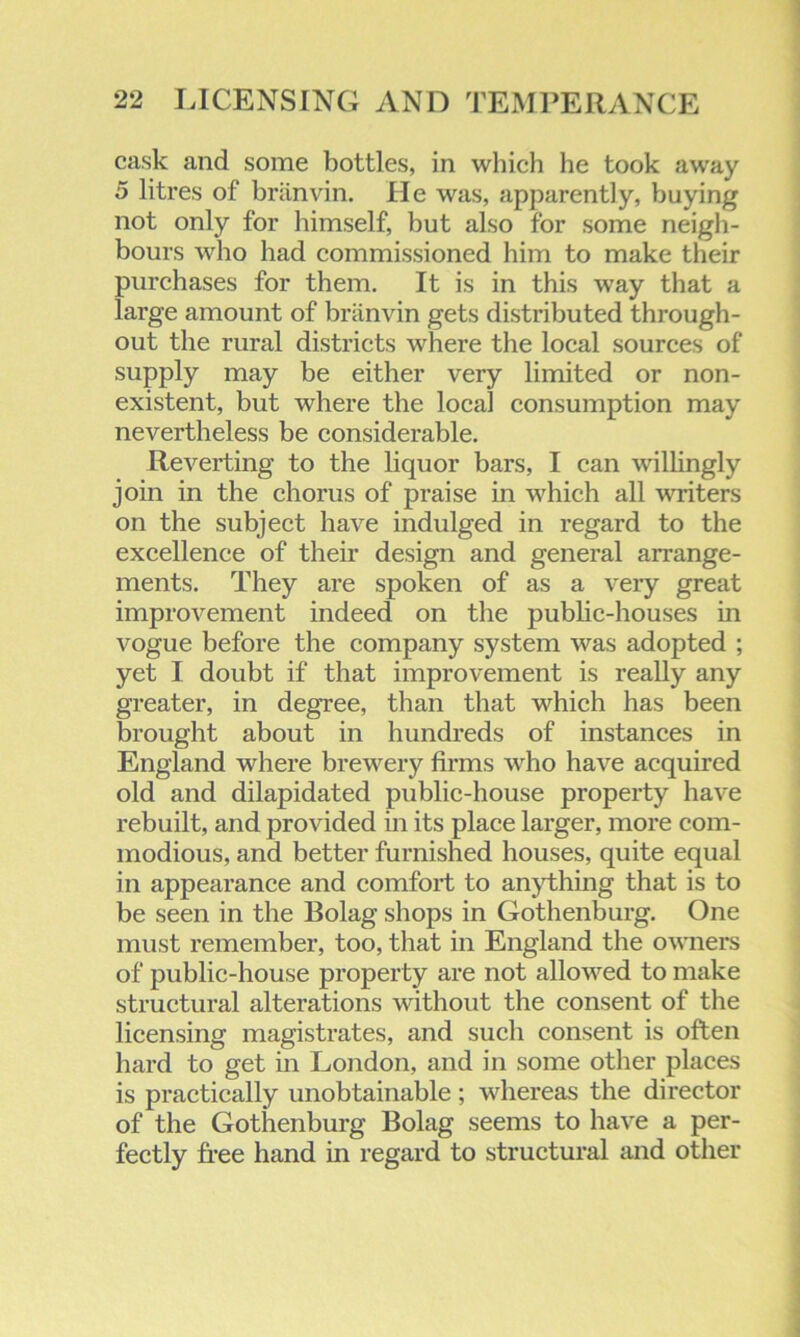 cask and some bottles, in which he took away 5 litres of briinvin. He was, apparently, buying not only for himself, but also for some neigh- bours who had commissioned him to make their purchases for them. It is in this way that a large amount of briinvin gets distributed through- out the rural districts where the local sources of supply may be either very limited or non- existent, but where the local consumption may nevertheless be considerable. Reverting to the liquor bars, I can willingly join in the chorus of praise in which all writers on the subject have indulged in regard to the excellence of their design and general arrange- ments. They are spoken of as a very great improvement indeed on the public-houses in vogue before the company system was adopted ; yet I doubt if that improvement is really any greater, in degree, than that which has been brought about in hundreds of instances in England where brewery firms who have acquired old and dilapidated public-house property have rebuilt, and provided in its place larger, more com- modious, and better furnished houses, quite equal in appearance and comfort to anything that is to be seen in the Eolag shops in Gothenburg. One must remember, too, that in England the owners of public-house property are not allowed to make structural alterations without the consent of the licensing magistrates, and such consent is often hard to get in London, and in some other places is practically unobtainable; whereas the director of the Gothenburg Bolag seems to have a per- fectly free hand in regard to structural and other